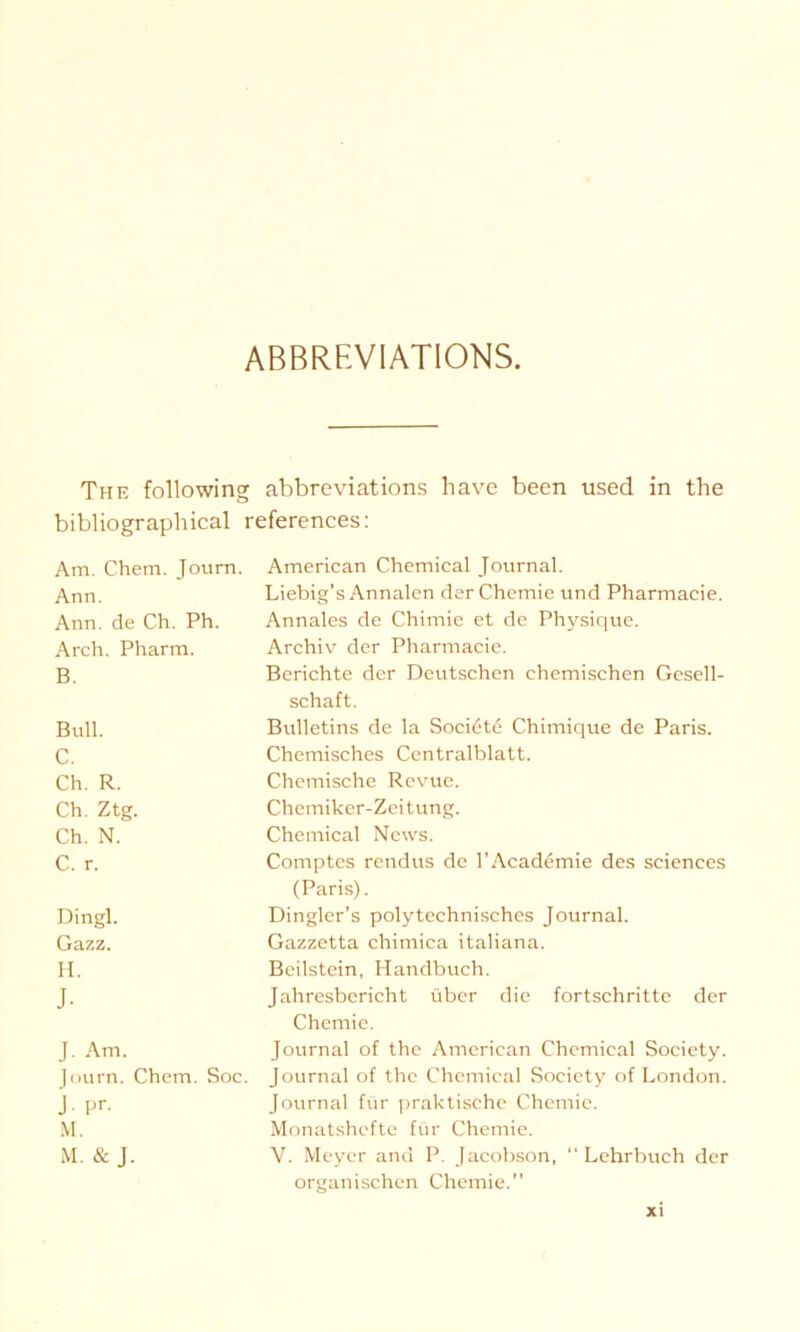 ABBREVIATIONS. The following abbreviations have been used in the bibliographical references: Am. Chem. Journ. Ann. Ann. de Ch. Ph. Arch. Pharm. B. Bull. C. Ch. R. Ch. Ztg. Ch. N. C. r. Dingl. Gazz. II. J- J. Am. )ourn. Chem. Soc. J- Pr- M. M. & J. American Chemical Journal. Liebig’s Annalen der Chemie und Pharmacie. Annales de Chimie et de Physique. Archiv der Pharmacie. Berichte der Deutschen chemischen Gesell- schaft. Bulletins de la Socidte Chimique de Paris. Chemisches Centralblatt. Chemische Revue. Chemiker-Zeitung. Chemical News. Comptes rendus de l’Academie des Sciences (Paris). Dingler’s polytechnisches Journal. Gazzetta chimica italiana. Beilstein, Handbuch. Jahresbericht über die fortschritte der Chemie. Journal of the American Chemical Society. Journal of the Chemical Society of London. Journal für praktische Chemie. Monatshefte für Chemie. V. Meyer and P. Jacobson, Lehrbuch der organischen Chemie.