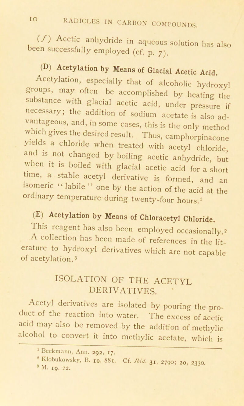 (/) Acetic anhydride in aqueous solution has also becn successfully employed (cf. p. 7). (D) Acetylation by Means of Glacial Acetic Acid. Acetylation, especially that of alcoholic hydroxyl groups, may often be accomplished by heating the -substance with glacial acetic acid, under pressure if necessary; the addition of sodium acetateis also ad- vantageous, and, in some cases, this is the only method wh.ch gives the desired result. Thus, camphorpinacone yields a chlonde when treated with acetyl Chloride, and is not changed by boiling acetic anhydride, but when it is boiled with glacial acetic acid for a short tune, a stable acetyl derivative is formed, and an isomenc “labile ” one by the action of the acid at the ordinary temperature during twenty-four hours.1 2 (E) Acetylation by Means of Chloracetyl Chloride. This reagent has also been employed occasionally.* A collection has been made of references in the lit- erature to hydroxyl derivatives which are not capable of acetylation.3 ISOLATION OF THE ACETYL DERIVATIVES. Acetyl derivatives are isolated by pouring the pro- duct of the reaction into water. The excess of acetic acid may also be removed by the addition of methylic alcohol to convert it into methylic acetate, which is 1 Beckmann, Ann. 292, 17. 2 Klobukowsky, B. 10. S81. Cf. Und. 31, 2790; 20, 2330. 3 M. 19, 22.