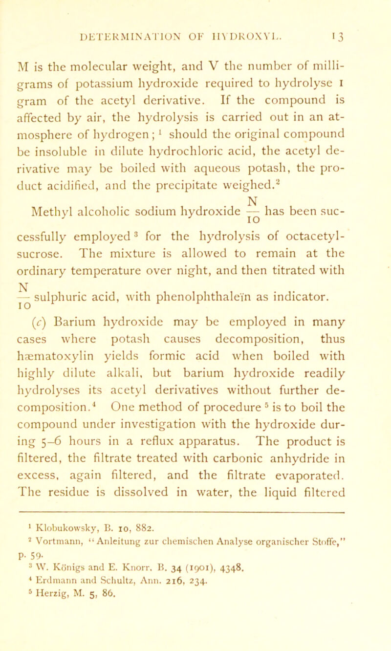 M is the molecular weight, and V thc numbcr of milli- grams of potassium hydroxide required to hydrolyse i gram of the acetyl derivative. If the compound is affected by air, the hydrolysis is carried out in an at- mosphere of hydrogen ; 1 should the original compound be insoluble in dilute hydrochloric acid, the acetyl de- rivative may be boiled with aqueous potash, the pro- duct acidified, and the precipitatc weighed.2 N Methyl alcoholic sodium hydroxide — has been suc- cessfully employed 3 for the hjMrolysis of octacetyl- sucrose. The mixture is allowed to remain at the ordinary temperature over night, and then titrated with N — sulphuric acid, with phenolphthalei'n as indicator. (c) Barium hydroxide may be employed in many cases where potash causes decomposition, thus haematoxylin yields formic acid when boiled with highly dilute alkali, but barium hydroxide readily hydrolyses its acetyl derivatives without further de- composition.4 One method of procedure 5 is to boil the compound under investigation with the hydroxide dur- ing 5-6 hours in a reflux apparatus. The product is filtered, the filtrate treated with carbonic anhydride in excess, again filtered, and the filtrate evaporated. The residue is dissolved in water, the liquid filtered 1 Klobukowsky, B. io, 882. 2 Vortmann, “Anleitung zur chemischen Analyse organischer Stoffe,” p. 59. 3 W. Königs and E. Knorr. B. 34 (1901), 4348. 4 Erdmann and Schultz, Ann. 216, 234.