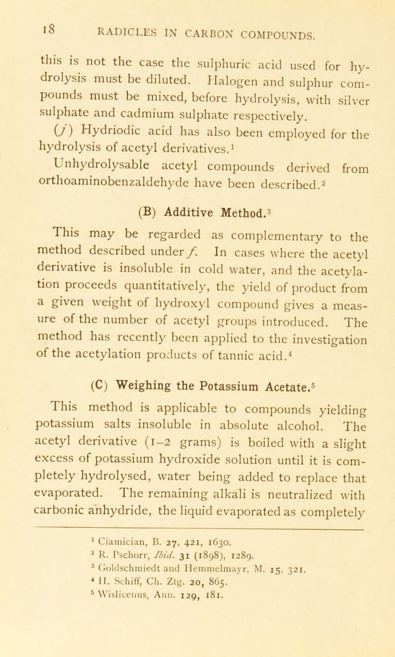 tliis is not the case the sulphuric acid used for hy- drolysis must be diluted. Halogen and sulphur Com- pounds must be mixed, before hydrolysis, with silvcr sulphate and cadmium sulphate respectively. (y) Hydriodic acid lias also been employed for the hydrolysis of acetyl derivatives.1 Unhydrolysable acetyl Compounds derived from orthoaminobenzaldehyde have been described.2 3 (B) Additive Method.’ This may be regarded as complementary to the method described under/. In cases where the acetyl derivative is insoluble in cold water, and the acetyla- ti°n proceeds quantitatively, the yield of product from a given weight of hydroxyl compound gives a meas- ure of the number of acetyl groups introduced. The method has recently been applied to the investigation of the acetylation products of tannic acid.4 (C) Weighing the Potassium Acetate.5 This method is applicable to Compounds yielding potassium salts insoluble in absolute alcohol. The acetyl derivative (l-2 grams) is boiled with a slight excess of potassium hydroxide solution until it is com- pletely hydrolysed, water being added to replace that evaporated. The remaining alkali is neutralized with carbonic anhydride, the liquid evaporated as completely 1 Ciamician, B. 27, 421, 1630. 3 R. Pschorr, Ibid. 31 (1898), 1289. 3 Goldschmiedt and Hemmelmayr, M. 15, 321. 4 11. Schiff, Ch. Ztg. 20, 865.