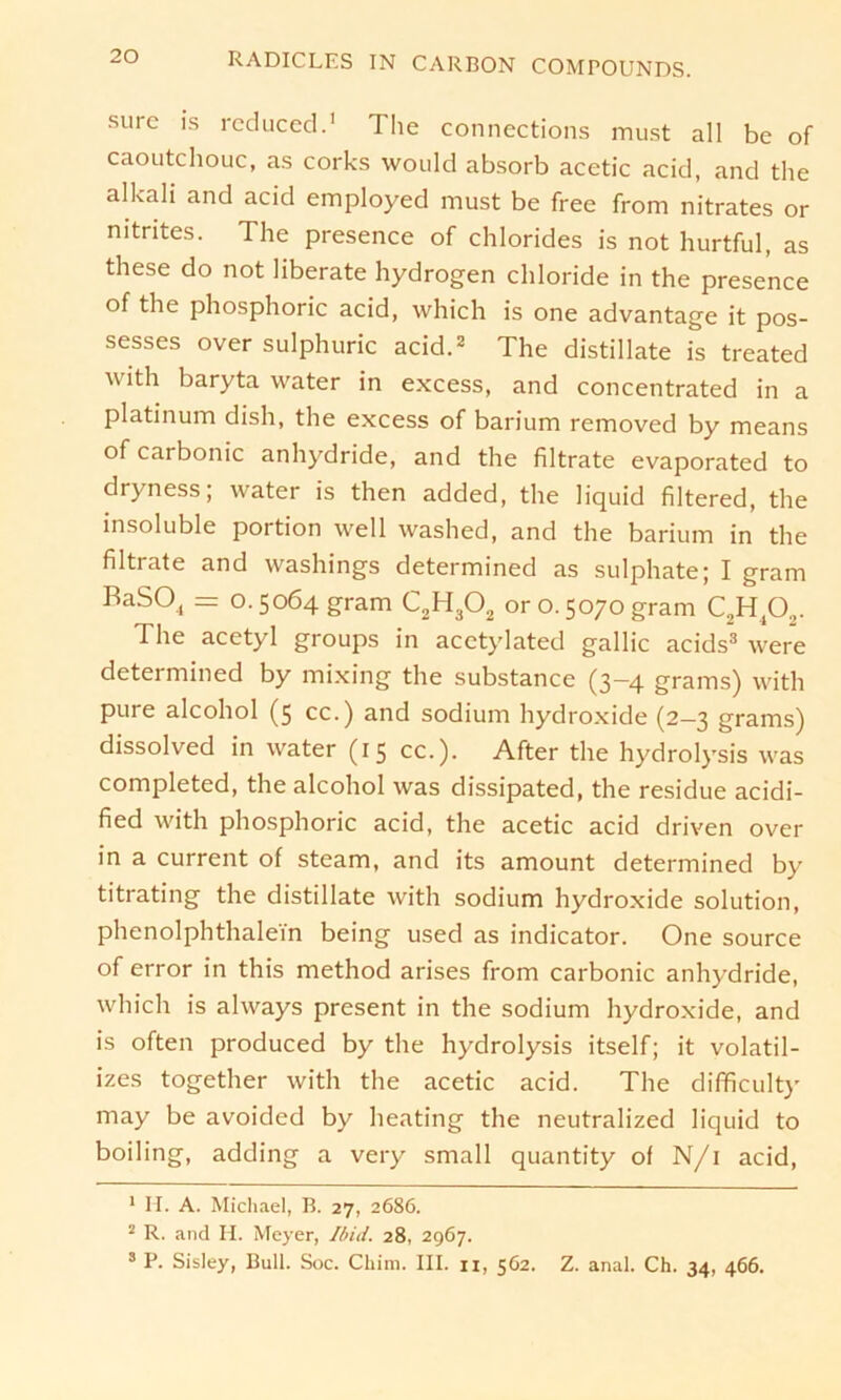 surc is reduced.1 The Connections must all be of caoutchouc, as corks would absorb acetic acid, and the alkali and acid employed must be free from nitrates or nitrites. The presence of Chlorides is not hurtful, as these do not liberate hydrogen Chloride in the presence of the phosphoric acid, which is one advantage it pos- sesses over sulphuric acid.2 The distillate is treated w ith baryta water in excess, and concentrated in a platinum dish, the excess of barium removed by means of carbonic anhydride, and the filtrate evaporated to dryness; water is then added, the liquid filtered, the insoluble portion well washed, and the barium in the filtrate and washings determined as sulphate; I gram RaSO, = 0.5064 gram C2H302 or 0.5070 gram C2H402. The acetyl groups in acctylated gallic acids3 were determined by mixing the substance (3-4 grams) with pure alcohol (5 cc.) and sodium hydroxide (2—3 grams) dissolved in water (15 cc.). After the hydrolysis was completed, the alcohol was dissipated, the residue acidi- fied with phosphoric acid, the acetic acid driven over in a current of steam, and its amount determined by titrating the distillate with sodium hydroxide solution, Phenolphthalein being used as indicator. One source of error in this method arises from carbonic anhydride, which is always present in the sodium hydroxide, and is often produced by the hydrolysis itself; it volatil- izes together with the acetic acid. The difificulty may be avoided by heating the neutralized liquid to boiling, adding a very small quantity of N/i acid, 1 H. A. Michael, B. 27, 2686. 2 R. and H. Meyer, Ibid. 28, 2967. 3 P. Sisley, Bull. Soc. Chim. III. n, 562. Z. anal. Ch. 34, 466.