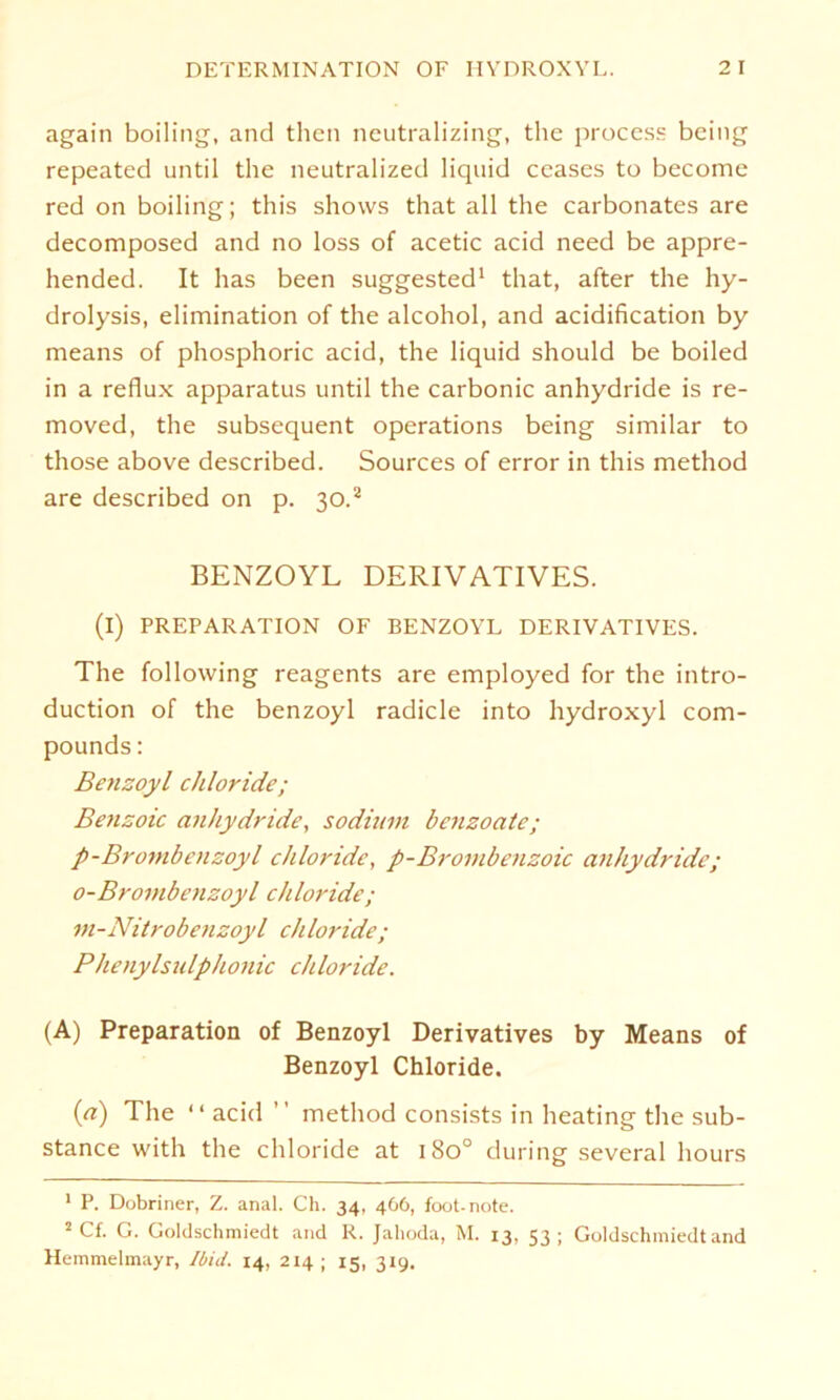 again boiling, and then neutralizing, the process bcing repeated until the neutralized liquid ccases to become red on boiling; this shows that all the carbonates are decomposed and no loss of acetic acid need be appre- hended. It has been suggested1 that, after the hy- drolysis, elimination of the alcohol, and acidification by means of phosphoric acid, the liquid should be boiled in a reflux apparatus until the carbonic anhydride is re- moved, the subsequent operations being similar to those above described. Sources of error in this method are described on p. 30.2 BENZOYL DERIVATIVES. (I) PREPARATION OF BENZOYL DERIVATIVES. The following reagents are employed for the intro- duction of the benzoyl radicle into hydroxyl Com- pounds : Benzoyl Chloride; Benzole anhydride, sodium benzoate; p-Brombenzoyl chloride, p-Brombenzoic anhydride; o-Broinbenzoyl chloride; in-Nitrobenzoyl chloride; Phenylsulphonic chloride. (A) Preparation of Benzoyl Derivatives by Means of Benzoyl Chloride, (a) The “ acid ” method consists in heating the sub- stance with the chloride at 180° during several hours 1 P. Dobriner, Z. anal. Ch. 34, 466, foot-note. 2 Cf. G. Goldschmiedt and R. Jahoda, M. 13, 53; Goldschmiedt and Hemmelmayr, Ibid. 14, 214 ; 15, 319.