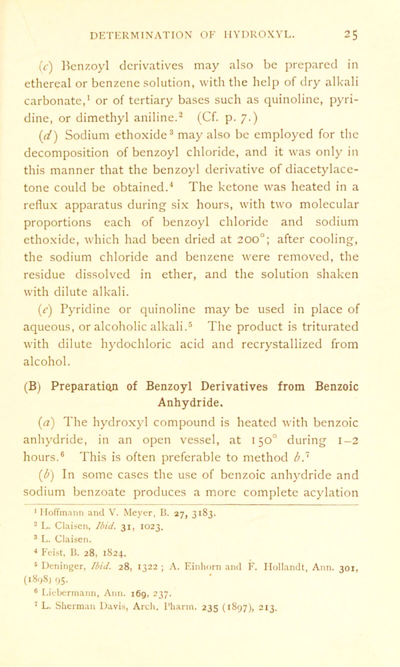 (c) Benzoyl derivatives may also be prepared in ethereal or benzene solution, with tlie help of dry alkali carbonate,1 or of tertiary bases such as quinoline, pyri- dine, or dimethyl aniline.2 (Cf. p. 7.) (d) Sodium ethoxide3 may also be employed for the decomposition of benzoyl Chloride, and it was only in this manner that the benzoyl derivative of diacetylace- tone could be obtained.4 The betone was heated in a reflux apparatus during six hours, with two molecular proportions each of benzoyl Chloride and sodium ethoxide, which had been dried at 200°; after cooling, the sodium chloride and benzene were removed, the residue dissolvcd in ether, and the solution shaken with dilute alkali. (r) Pyridine or quinoline may be usecl in place of aqueous, or alcoholic alkali.5 The product is triturated with dilute hydochloric acicl and recrystallized from alcohol. (B) Preparation of Benzoyl Derivatives from Benzoic Anhydride. (a) The hydroxyl compound is heated with benzoic anhydride, in an open vessel, at 150° during 1-2 hours.6 This is often preferable to method b,7 (<b) In some cases the use of benzoic anhydride and sodium benzoate produces a morc complete acylation 1 Hoffmann and V. Meyer, B. 27, 3183. 2 L. Claisen, Ibid. 31, 1023. 3 L. Claisen. 4 Feist, B. 28, 1824.. 5 Deninger, Ibid. 28, 1322 ; A. Einhorn and F. Hollandt, Ann. 301, (1898) 95. 0 Liebermann, Ann. 16g, 237. 7 L. Sherman Davis, Arch. Pharm. 235 (1897), 213.