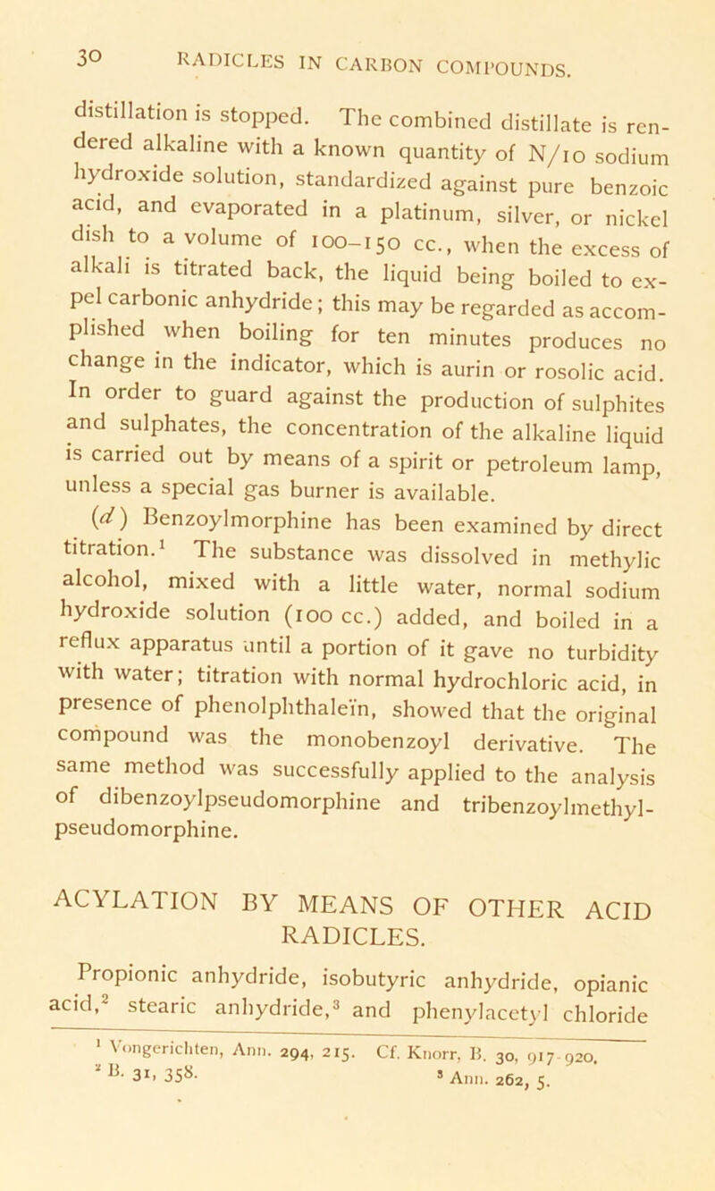 distillation is stopped. The combincd distillate is ren- dered alkaline with a known quantity of N/io sodium Hydroxide solution, standardized against pure benzoic acid, and evaporated in a platinum, silver, or nickcl dish to a volume of 100-150 cc., when the excess of alkali is titrated back, the liquid being boiled to ex- pel carbonic anhydride; this may be regarded as accom- plished when boiling for ten minutes produces no change in the indicator, which is aurin or rosolic acid. In order to guard against the production of sulphites and sulphates, the concentration of the alkaline liquid is carried out by means of a spirit or petroleum lamp, unless a special gas burner is available. (d) Benzoylmorphine has been examined by direct titration.1 The substance was dissolved in methylic alcohol, mixed with a little water, normal sodium Hydroxide solution (100 cc.) added, and boiled in a reflux apparatus until a portion of it gave no turbidity with water; titration with normal hydrochloric acid, in presence of phenolphthalei'n, showed that the original compound was the monobenzoyl derivative. The same method was successfully applied to the analysis of dibenzoylpseudomorphine and tribenzoylmethyl- pseudomorphine. ACYLATION BY MEANS OF OTHER ACID RADICLES. Propionic anhydride, isobutyric anhydride, opianic acid,2 stearic anhydride,3 and phenylacetyl Chloride 1 Vongerichten, Ann. 294, 215. Cf. Knorr. B. 30, 917-920. *»•31.358- 5 Ann. 262,5.