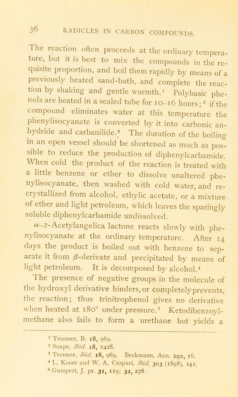 The reaction often proceeds at the ordinary tempera- ture, but it is best to mix the Compounds in the re- quisite Proportion, and boil them rapidly by means of a previously heated sand-bath, and complete the reac- tion by shaking and gentle warmth.1 Polybasic phe- n°ls are heated in a sealed tube for 10-16 hours;2 if the compound eliminates water at tliis temperature the phenylisocyanate is converted by it into carbonic an- hydride and carbanilide.3 The duration of the boiling in an open vessel should be shortened as much as pos- sible to reduce the production of diphenylcarbamide. When cold the product of the reaction is treated with a little benzene or ether to dissolve unaltered phe- nylisocyanate, then washed with cold water, and re- cr)’stallized from alcohol, ethylic acetate, or a mixture of ether and light petroleum, which leaves the sparingly soluble diphenylcarbamide undissolved. «'-2-Acetylangelica lactone reacts slowly with phe- nylisocyanate at the ordinary temperature. After 14 days the product is boiled out with benzene to sep- arate it from /?-derivate and precipitated by means of light petroleum. It is decomposed by alcohol.4 The presence of negative groups in the molecule of the hydroxyl derivative hinders.or completelyprevents, the reaction; thus trinitrophenol gives no derivative when heated at 1800 under pressure.5 Ketodibenzoyl- methane also fails to form a urethane but yields a 1 Tessmer, B. 18, 969. 2 Snape, Ibid. 18, 2428. 3 Tessmer, Ibid. 18, 969. Beckmann, Ann. 202, 16. 4 L. Knorr and W. A. Caspari, Ibid. 303 (1898), 141. 5 Gumpert, J. pr. 31, 119; 32, 278.