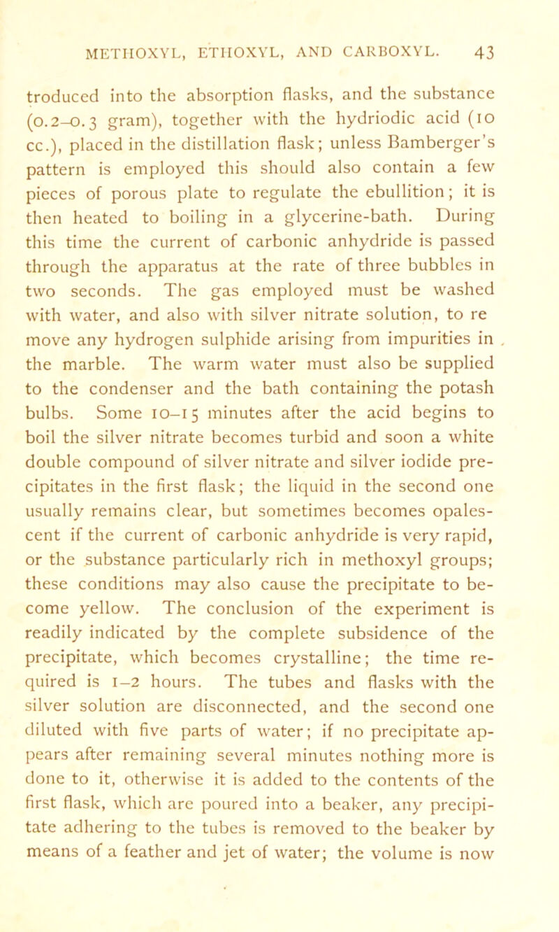 troduccd into the absorption flasks, and the substance (0.2-0.3 gram), together with the hydriodic acid (io cc.), placed in the distillation flask; unless Bamberger’s pattern is employed this should also contain a few pieces of porous plate to regulate the ebullition; it is then heated to boiling in a glycerine-bath. Düring this time the current of carbonic anhydride is passed through the apparatus at the rate of three bubbles in two seconds. The gas employed must be washed with water, and also with silver nitrate solution, to re move any hydrogen sulphide arising from impurities in the marble. The warm water must also be supplied to the condenser and the bath containing the potash bulbs. Some 10-15 minutes after the acid begins to boil the silver nitrate becomes turbid and soon a white double compound of silver nitrate and silver iodide pre- cipitates in the first flask; the liquid in the second one usually remains clear, but sometimes becomes opales- cent if the current of carbonic anhydride is very rapid, or the substance particularly rieh in methoxyl groups; these conditions may also cause the precipitate to be- come yellow. The conclusion of the experiment is readily indicated by the complete subsidence of the precipitate, which becomes crystalline; the time re- quired is 1-2 hours. The tubes and flasks with the silver solution are disconnected, and the second one diluted with five parts of water; if no precipitate ap- pears after remaining several minutes nothing more is done to it, otherwise it is added to the contents of the first flask, which are poured into a beaker, any precipi- tate adhering to the tubes is removed to the beaker by means of a feather and jet of water; the volume is now