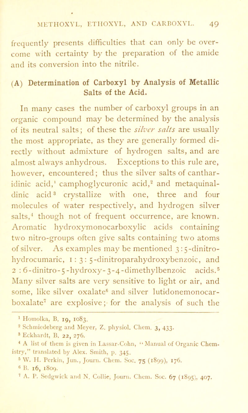 frequently presents difficulties that can only bc ovcr- come with certainty by the preparation of the amide and its conversion into the nitrile. (A) Determination of Carboxyl by Analysis of Metallic Salts of the Acid. In many cases the number of carboxyl groups in an organic compound may be determined by the analysis of its neutral salts; of these the silver salts are usually the most appropriate, as they are generally formed di- rectly without admixture of hydrogen salts, and are almost always anhydrous. Exceptions to this rule are, however, encountered ; thus the silver salts of canthar- idinic acid,1 camphoglycuronic acid,2 and metaquinal- dinic acid3 4 crystallize with one, three and four molecules of water respectively, and hydrogen silver salts,1 though not of frequent occurrence, are known. Aromatic hydroxymonocarboxylic acids containing two nitro-groups often give salts containing two atoms of silver. As examples may be mentioned 3 : 5-dinitro- hydrocumaric, 1:3: 5-dinitroparahydroxybenzoic, and 2 : 6-dinitro-5-hydroxy-3-4-dimethylbenzoic acids.5 Many silver salts are very sensitive to light or air, and some, like silver oxalate6 and silver lutidonemonocar- boxalate7 are explosive; for the analysis of such the 1 Homolka, B. 19, 1083. 2 Schmiedeberg and Meyer, Z. pbysiol. Cliem. 3, 433. 3 Eckhardt, B. 22, 276. 4 A list of them is given in Lassar-Cohn, “Manual of Organic Chem- istry,” translated by Alex. Smith, p. 345. 5 W. H. Perkin, Jun., Journ. Chcm. Soc. 75 (1899), 176. 0 B. 16, 1809. 7 A. P. Sedgwick and N. Collie, Journ. Chem. Soc. 67 (1895), 407.