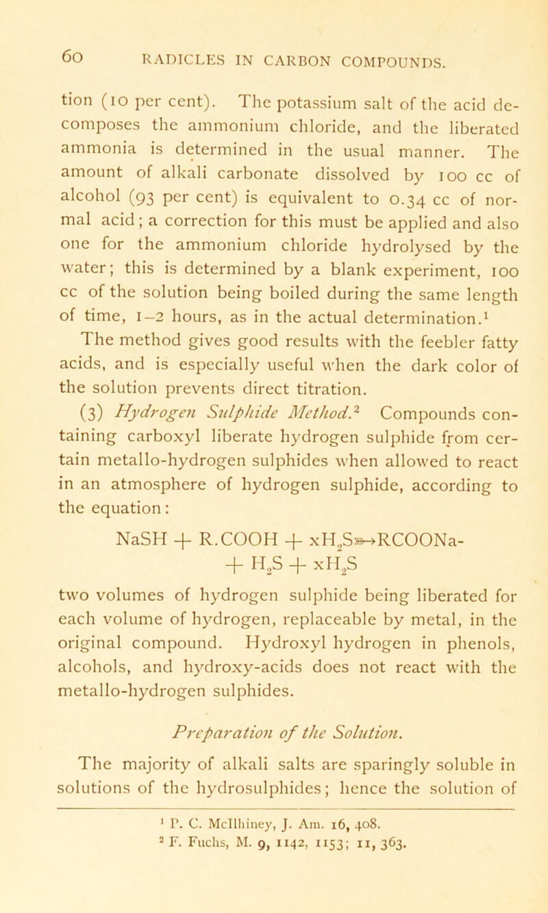 tion (io per cent). The potassium salt of the acid de- composes the ammonium Chloride, and the liberated ammonia is determined in the usual manner. The amount of alkali carbonate dissolved by ioo cc of alcohol (93 per cent) is equivalent to 0.34 cc of nor- mal acid ; a correction for this must be applied and also one for the ammonium chloride hydrolysed by the water; this is determined by a blank experiment, 100 cc of the solution being boiled during the same length of time, 1-2 hours, as in the actual determination.1 The method gives good results with the feebler fatty acids, and is especially useful when the dark color of the solution prevents direct titration. (3) Hydrogen Sulpiride Method.2 Compounds con- taining carboxyl liberate hydrogen sulphide from cer- tain metallo-hydrogen sulphides when allowed to react in an atmosphere of hydrogen sulphide, according to the equation: NaSH + R.COOH -f xH2S*^RCOONa- + H2S + xfi2S two volumes of hydrogen sulphide being liberated for each volume of hydrogen, replaceable by metal, in the original compound. Hydroxyl hydrogen in phenols, alcohols, and hydroxy-acids does not react with the metallo-hydrogen sulphides. Preparation of the Solution. The majority of alkali salts are sparingly soluble in Solutions of the hydrosulphides; hence the solution of 1 P. C. Mcllhiney, J. Am. 16, 408. 2F. Fuchs, M. g, 1x42, 1153; 11,363.