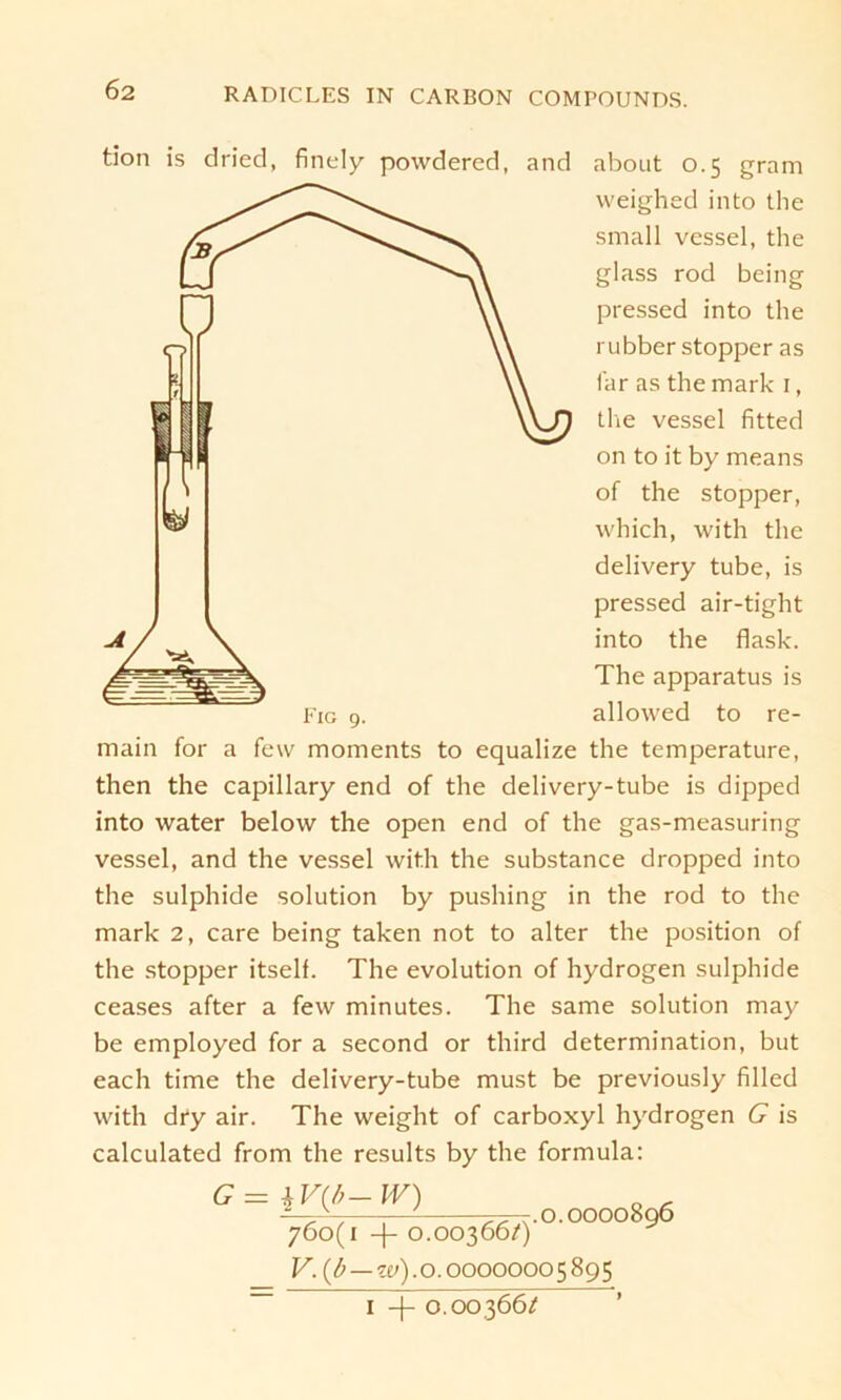 tion is dried, finely povvdered, and about 0.5 gram weighed into the small vessel, the glass rod bcing pressed into the rubber stopper as far as the mark 1, the vessel fitted on to it by means of the stopper, which, with the delivery tube, is pressed air-tight into the flask. The apparatus is allowed to re- main for a few moments to equalize the temperature, then the capillary end of the delivery-tube is dipped into water below the open end of the gas-measuring vessel, and the vessel with the substance dropped into the sulphide solution by pushing in the rod to the mark 2, care being taken not to alter the position of the stopper itself. The evolution of hydrogen sulphide ceases after a few minutes. The same solution may be employed for a second or third determination, but each time the delivery-tube must be previously filled with dry air. The weight of carboxyl hydrogen G is calculated from the results by the formula: G = \V(b- W) 760(1 + O.OO366/) V.{b—w).o. 0000000 5895 1 -|- 0.00366/