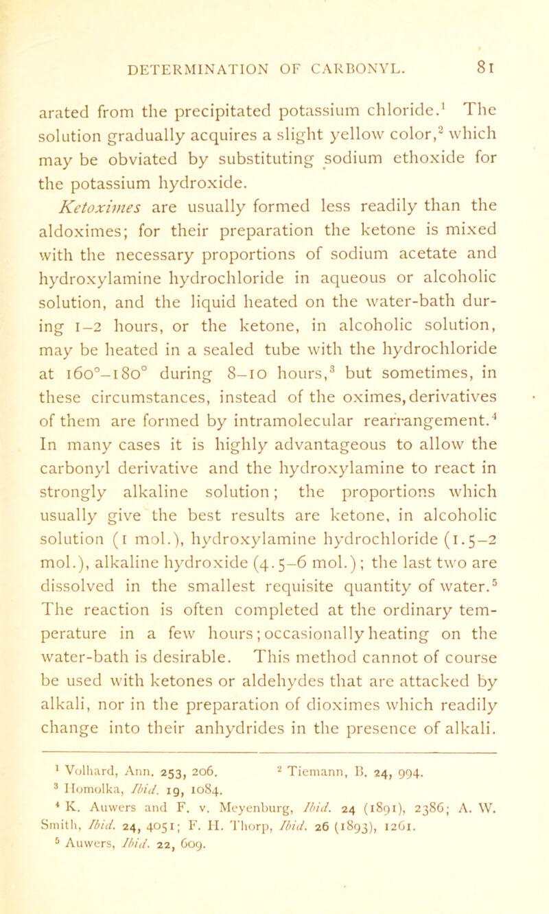 arated from the precipitated potassium Chloride.1 The solution gradually acquires a slight yellow color,2 which may be obviated by substituting sodium ethoxide for the potassium hydroxide. Ketoximes are usually formed less readily than the aldoximes; for their preparation the betone is mixed with the necessary proportions of sodium acetate and hydroxylamine hydrochloride in aqueous or alcoholic solution, and the liquid heated on the water-bath dur- ing 1-2 hours, or the betone, in alcoholic solution, may be heated in a sealed tube with the hydrochloride at i6o°-i8o° during 8-10 hours,3 4 but sometimes, in these circumstances, instead of the oximes, derivatives of them are formed by intramolecular rearrangement.'1 In many cases it is highly advantageous to allow the carbonyl derivative and the hydroxylamine to react in strongly albaline solution; the proportions which usually give the best results are betone, in alcoholic solution (i mol.), hydroxylamine hydrochloride (1.5-2 mol.), albaline hydroxide (4. 5-6 mol.) ; the last two are dissolved in the smallest requisite quantity of water.5 The reaction is often completed at the ordinary tem- perature in a few hours; occasionally heating on the water-bath is desirable. This method cannot of course be used with betones or aldehydes that are attacbed by albali, nor in the preparation of dioximes which readily change into their anhydrides in the presence of albali. 1 Volhard, Ann. 253, 206. 2 Tiemann, B. 24, 994. 3 Ilomolka, Ibid. 19, 1084. 4 K. Auwers and F. v, Meyenburg, Ibid. 24 (1891), 2386; A. \V. Smith, Ibid. 24, 4051; F. II. Thorp, Ibid. 26 (1893), 1261. 5 Auwers, Ibid. 22, 609.