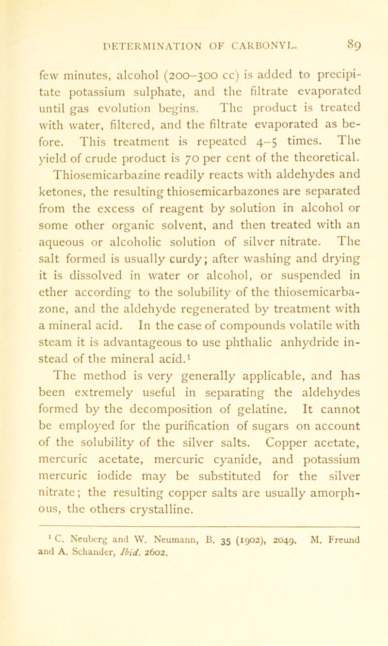 few minutes, alcohol (200-300 cc) is addccl to precipi- tatc potassium sulphate, and the filtrate evaporated until gas evolution begins. The product is treated with water, filtered, and the filtrate evaporated as be- fore. This treatment is repeated 4-5 times. The yield of crude product is 70 per Cent of the theoretical. Thiosemicarbazine readily reacts with aldehydes and ketones, the resulting thiosemicarbazones are separated from the excess of reagent by solution in alcohol or sonne other organic solvent, and then treated with an aqueous or alcoholic solution of silver nitrate. The salt formed is usually curdy; after washing and drying it is dissolved in water or alcohol, or suspended in ether according to the solubility of the thiosemicarba- zone, and the aldehyde regenerated by treatment with a mineral acid. In the case of Compounds volatile with steam it is advantageous to use phthalic anhydride in- stead of the mineral acid.1 The method is very generally applicable, and has been extremely useful in separating the aldehydes formed by the decomposition of gelatine. It cannot be employed for the purification of sugars on account of the solubility of the silver salts. Copper acetate, mercuric acetate, mercuric cyanide, and potassium mercuric iodide may be substituted for the silver nitrate; the resulting copper salts are usually amorph- ous, the others crystalline. 1 C. Neuberg and \V. Neumann, B. 35 (1902), 2049. M. Freund and A. Schänder, Ibid. 2602.