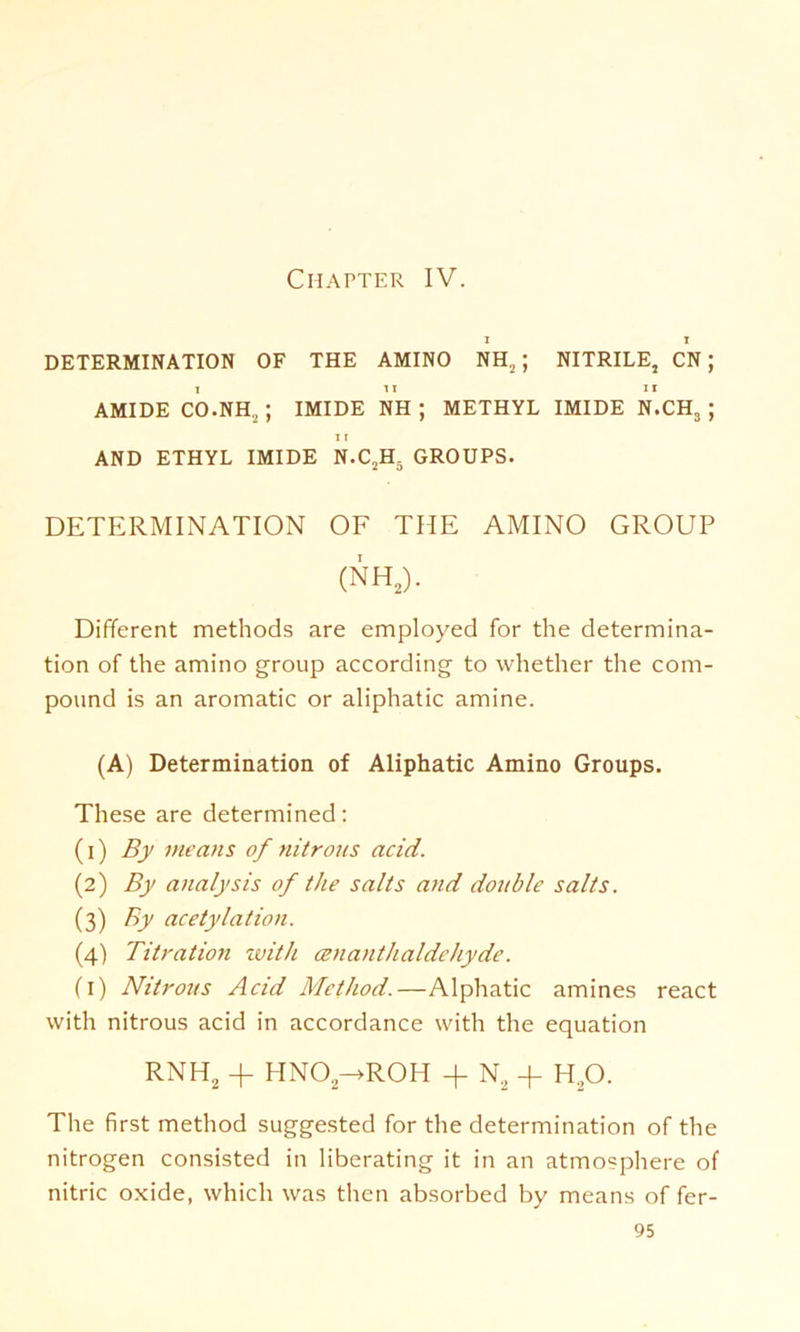 Ciiapter IV. DETERMINATION OF THE AMINO NH2; NITRILE, CN; AMIDE CO.NH., ; IMIDE NH ; METHYL IMIDE N.CH3 ; I I AND ETHYL IMIDE N.C2H5 GROUPS. DETERMINATION OF THE AMINO GROUP (NH2). Different methods are employed for the determina- tion of the amino group according to whether the com- pound is an aromatic or aliphatic amine. (A) Determination of Aliphatic Amino Groups. These are determined: (1) By me ans of nitrous acid. (2) By analysis of the salts and double salts. (3) By acetylation. (4) Titration with oenanthaldehyde. (1) Nitrous Acid Method.—Alphatic amines react with nitrous acid in accordance with the equation RNH2 + HN02->R0H + N2 + h2o. The first method suggested for the determination of the nitrogen consisted in liberating it in an atmosphere of nitric oxide, which was then absorbed by means of fer-
