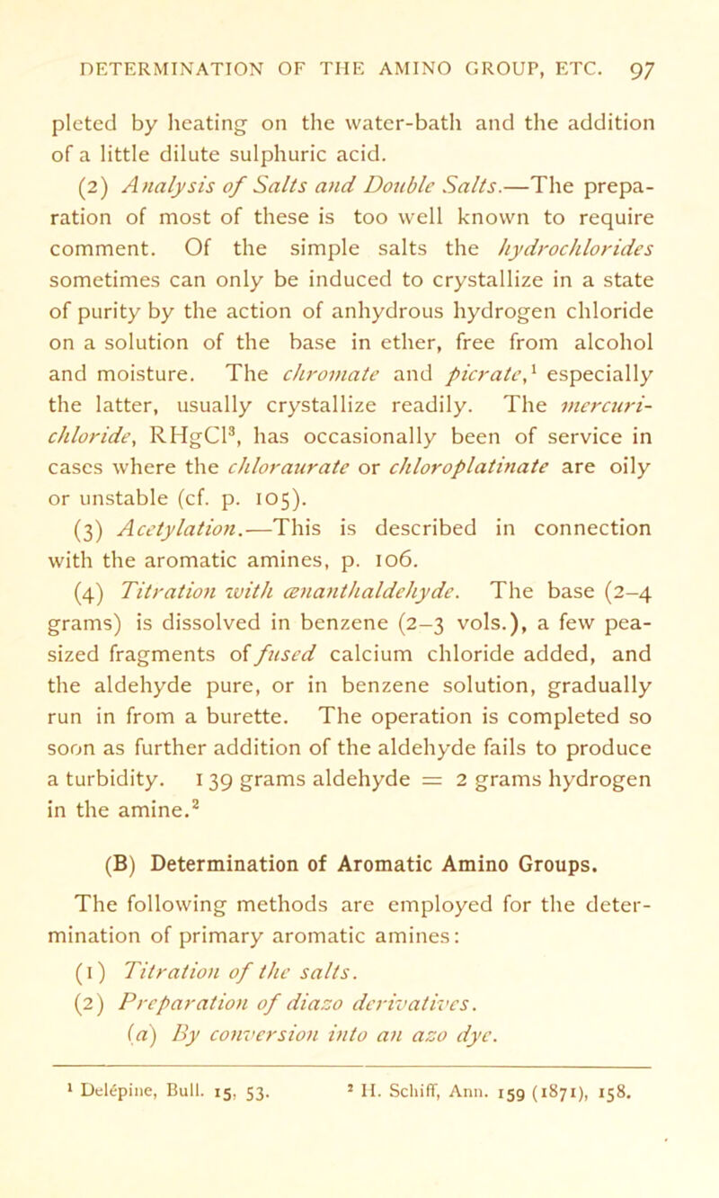 pleted by Hearing on the water-bath and the addition of a little dilute sulphuric acid. (2) Analysis of Salts and Double Salts.—The prepa- ration of most of these is too well known to require comment. Of the simple salts the hydrochlorides sometimes can only be induced to crystallize in a state of purity by the action of anhydrous Hydrogen chloride on a solution of the base in ether, free from alcohol and moisture. The chromate and picrate,1 especially the latter, usually crystallize readily. The mercuri- chloride, RHgCl3, has occasionally been of Service in cascs where the cliloraurate or chloroplatinate are oily or unstable (cf. p. 105). (3) Acetylation.—This is described in Connection with the aromatic amines, p. 106. (4) Titration with cenanthaldehyde. The base (2-4 grams) is dissolved in benzene (2-3 vols.), a few pea- sized fragments offused calcium chloride added, and the aldehyde pure, or in benzene solution, gradually run in from a burette. The Operation is completed so soon as further addition of the aldehyde fails to produce a turbidity. 1 39 grams aldehyde = 2 grams Hydrogen in the amine.2 (B) Determination of Aromatic Amino Groups. The following methods are employed for the deter- mination of primary aromatic amines: (1) Titration of the salts. (2) Prcparation of diazo derivatives. (a) By conversion into an azo dye. 1 Delepine, Bull. 15, 53. 2 II. Schiff, Arm. 15g (1871), 158.
