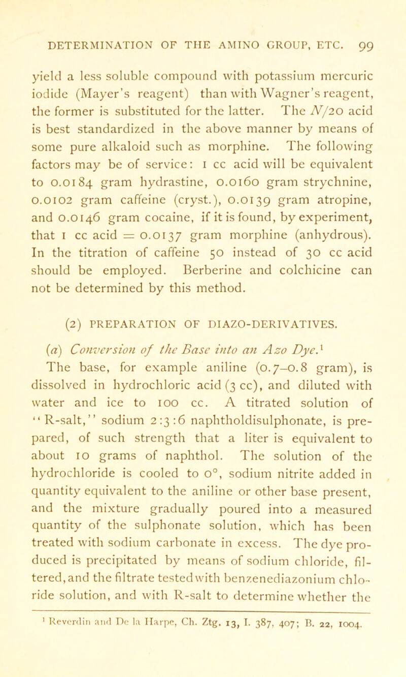 yield a less soluble compound vvith potassium mercuric iodide (Mayer’s reagent) than with Wagner’s reagent, the former is substituted for the latter. The N/20 acid is best standardized in the above manner by ineans of some pure alkaloid such as morphine. The following factors may be of Service: 1 cc acid will be equivalent to 0.0184 gram hydrastine, 0.0160 gram strychnine, 0.0102 gram caffeine (cryst.), 0.0139 gram atropine, and 0.0146 gram cocaine, if itisfound, by experiment, that 1 cc acid = 0.0137 gram morphine (anhydrous). In the titration of caffeine 50 instead of 30 cc acid should be employed. Berberine and colchicine can not be determined by this method. (2) PREPARATION OF DIAZO-DERIVATIVES. (a) Conversion of the Base into an A so Dyc.1 The base, for example aniline (o. 7-0.8 gram), is dissolved in hydrochloric acid (3 cc), and diluted with water and ice to 100 cc. A titrated solution of “R-salt,” sodium 2:3:6 naphtholdisulphonate, is pre- pared, of such strength that a liter is equivalent to about 10 grams of naphthol. The solution of the hydrochloride is cooled to o°, sodium nitrite added in quantity equivalent to the aniline or other base present, and the mixture gradually poured into a measured quantity of the sulphonate solution, which has been treated with sodium carbonate in excess. The dye pro- duced is precipitated by means of sodium chloride, fü- tered,and the filtrate testedwith benzenediazonium Chlo- ride solution, and with R-salt to determine whether the 1 Reverdin and De la Harpe, Ch. Ztg. 13, I. 387, 407; B. 22, 1004.