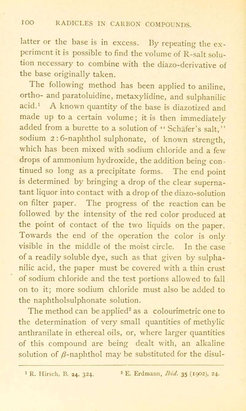 latter or the base is in excess. By repeating' tlie ex- periment it is possible to find the volume of R-salt solu- tion necessary to combine with the diazo-derivative of the base originally taken. The following method has been applied to aniline, ortho- and paratoluidine, metaxylidine, and sulphanilic acid.1 A known quantity of the base is diazotized and made up to a certain volume; it is then immediately added from a burette to a solution of “ Schäfer’s salt,” sodium 2 : 6-naphthol sulphonate, of known strength, which has been mixed with sodium Chloride and a few drops of ammonium hydroxide, the addition being con - tinued so long as a precipitate forms. The end point is determined by bringing a drop of the clear superna- tant liquor into contact with a drop of the diazo-solution on filter paper. The progress of the reaction can be followed by the intensity of the red color produced at the point of contact of the two liquids on the paper. Towards the end of the Operation the color is only visible in the middle of the moist circle. In the case of a readily soluble dye, such as that given by sulpha- nilic acid, the paper must be covered with a thin crust of sodium Chloride and the test portions allowed to fall on to it; more sodium chloride must also be added to the naphtholsulphonate solution. The method can be applied2 as a colourimetric one to the determination of very small quantities of methylic anthranilate in ethereal oils, or, where larger quantities of this compound are being dealt with, an alkaline solution of /3-naphthol may be substituted for the disul-