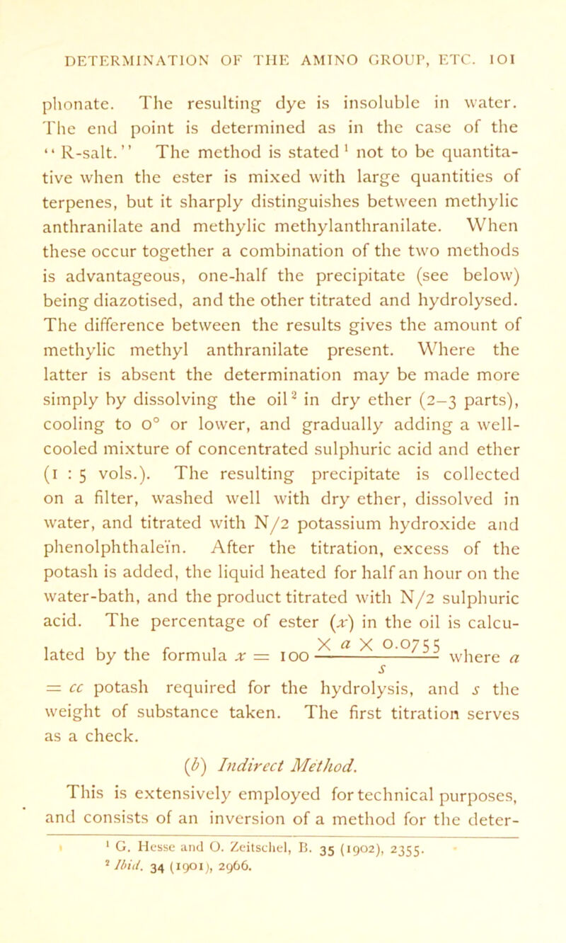 plionate. The resulting dye is insoluble in water. The end point is determined as in thc case of the 4 4 R-salt. ’ ’ The method is stated 1 not to be quantita- tive when the ester is mixed with large quantities of terpenes, but it sharply distinguishes betvveen methylic anthranilate and methylic methylanthranilate. When these occur together a combination of the two methods is advantageous, one-half the precipitate (see below) being diazotised, and the other titrated and hydrolysed. The difference between the results gives the amount of methylic methyl anthranilate present. Where the latter is absent the determination may be made more simply by dissolving the oil2 in dry ether (2-3 parts), cooling to 0° or lower, and gradually adding a well- cooled mixture of concentrated sulphuric acid and ether (1:5 vols.). The resulting precipitate is collected on a fälter, washed well with dry ether, dissolved in water, and titrated with N/2 potassium hydroxide and phenolphthalei'n. After the titration, excess of the potash is added, the liquid heated for half an hour on the water-bath, and the product titrated with N/2 sulphuric acid. The percentage of ester (x) in the oil is calcu- lated by the formula .r = 100 —■■■* * where a s = CC potash required for the hydrolysis, and the weight of substance taken. The first titration serves as a check. [b) Indircct Method. This is extensively employed for technical purposes, and consists of an inversion of a method for the deter- 1 G. Hesse and O. Zeitschel, B. 35 (1902), 2355.