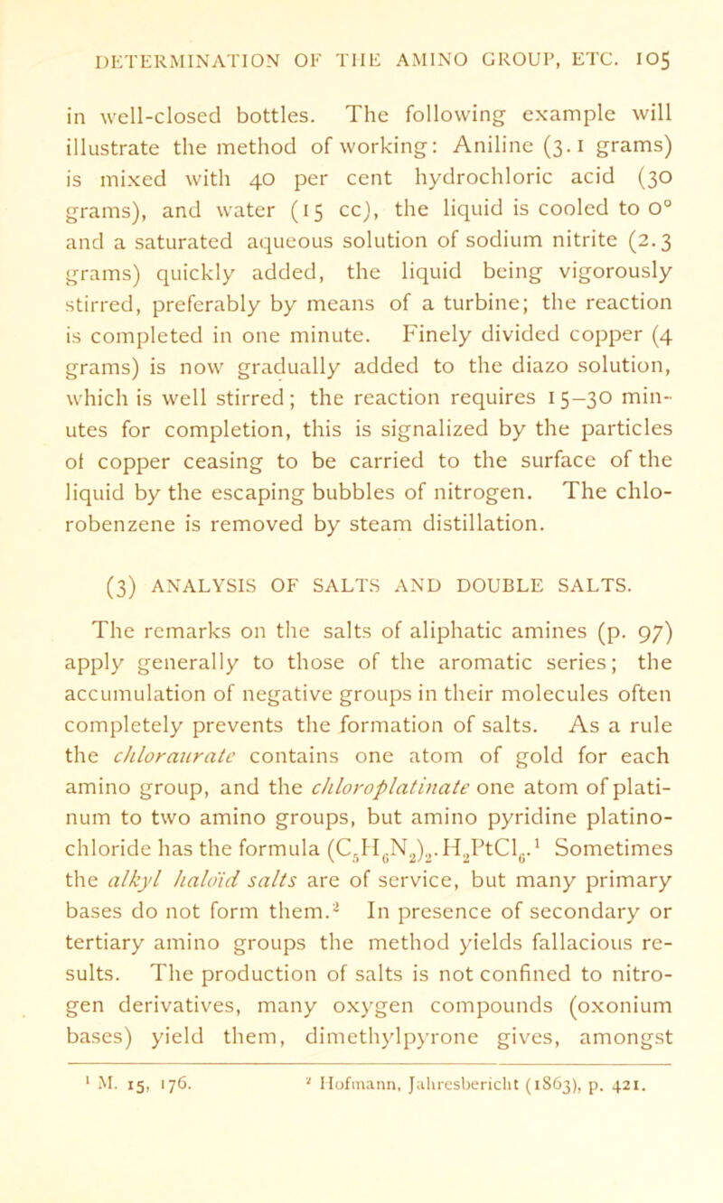 in well-closed bottles. The following example will illustrate the method of working: Aniline(3.i grams) is mixed with 40 per Cent hydrochloric acid (30 grams), and water (15 cc), the liquid is cooled to o° and a saturated aqueous solution of sodium nitrite (2.3 grams) quickly added, the liquid being vigorously stirred, preferably by means of a turbine; the reaction is completed in one minute. Finely divided copper (4 grams) is now gradually added to the diazo solution, which is well stirred; the reaction requires 1 5-30 min- utes for completion, this is signalized by the particles ot copper ceasing to be carried to the surface of the liquid by the escaping bubbles of nitrogen. The chlo- robenzene is removed by steam distillation. (3) ANALYSIS OF SALTS AND DOUBLE SALTS. The rcmarks on the salts of aliphatic amines (p. 97) apply generally to those of the aromatic series; the accumulation of negative groups in their molecules often completely prevents the formation of salts. As a rule the chlorauratc contains one atom of gold for each amino group, and the chloroplatinate one atom of plati- num to two amino groups, but amino pyridine platino- chloride has the formula (C5H6N2)2.H2PtCl6.1 Sometimes the alkyl halo'id salts are of Service, but many primary bases do not form thern.2 In presence of secondary or tertiary amino groups the method yields fallacious re- sults. The production of salts is not confined to nitro- gen derivatives, many oxygen compounds (oxonium bases) yield thern, dimethylpyrone gives, amongst 1 M. 15, .76. 1 Hoftnann, Jahresbericht (1S63), p. 421.