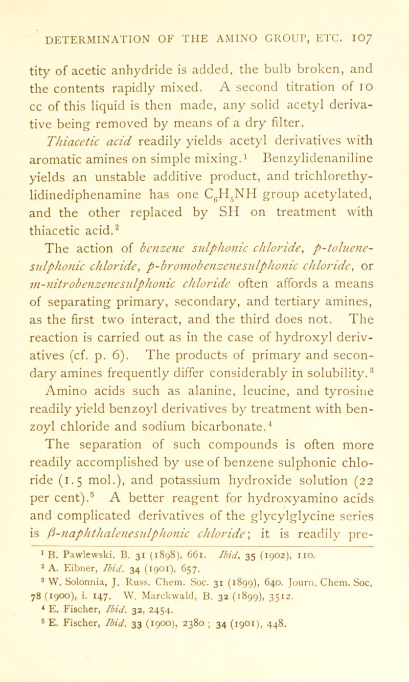 tity of acetic anhydride is added, the bulb broken, and the contents rapidly mixed. A second titration of 10 cc of this liquid is then made, any solid acetyl deriva- tive being removed by means of a dry filter. Thiacetic acid readily yields acetyl derivatives with aromatic amines on simple mixing.1 Benzylidenaniline yields an unstable additive product, and trichlorethy- lidinediphenamine has one C6H5NH group acetylated, and the other replaced by SH on treatment with thiacetic acid.2 The action of benzene sidphonic chloride, p-toluene- sulphonic chloride, p-bromobenzenesulphonic Chloride, or in-nitrobenzenesidphonic chloride often affords a means of separating primary, secondary, and tertiary amines, as the first two interact, and the third does not. The reaction is carried out as in the case of hydroxyl deriv- atives (cf. p. 6). The products of primary and secon- dary amines frequently differ considerably in solubility.3 Amino acids such as alanine, leucine, and tyrosine readily yield benzoyl derivatives by treatment with ben- zoyl chloride and sodium bicarbonate.4 The Separation of such Compounds is often more readily accomplished by use of benzene sulphonic chlo- ride (1.5 mol.), and potassium hydroxide solution (22 per Cent).5 A better reagent for hydroxyamino acids and complicated derivatives of the glycylglycine series is ß-naphthalenesidphonic chloride; it is readily pre- 1 B. Pawlewski, B. 31 (1898), 661. Ibid. 35 (1902), 110. 2 A. Eibner, Ibid. 34 (1901), 657. s W. Solonnia, J. Russ, Cliem. Soc. 31 (1899), 640. Journ. Chem. Soc. 78(1900), i. 147. W. Marckwald, B. 32(1899), 3512. * E. Fischer, Ibid. 32, 2454.