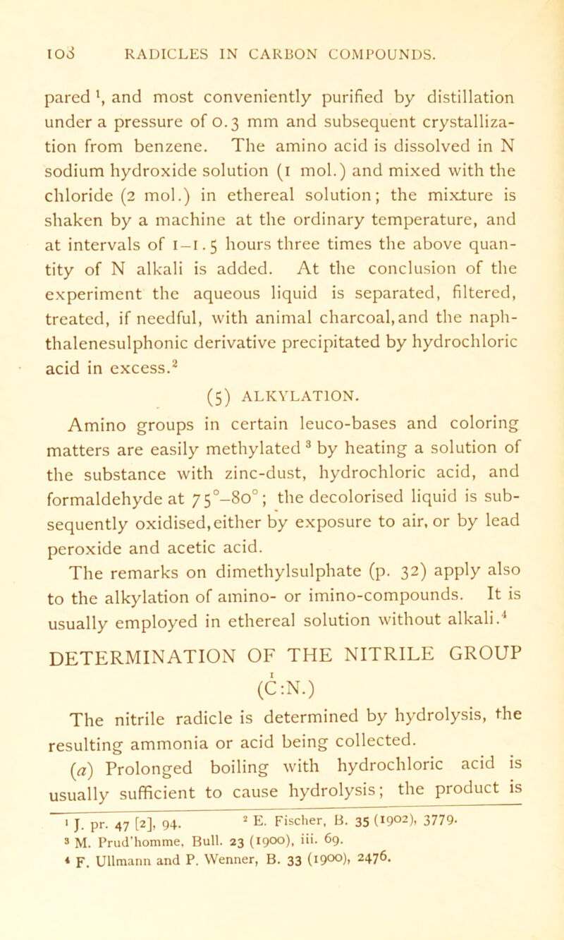 pared and most conveniently purified by distillation under a pressure of 0.3 mm and subsequent crystalliza- tion from benzene. The amino acid is dissolved in N sodium Hydroxide solution (1 mol.) and mixed with the Chloride (2 mol.) in ethereal solution; the mix.ture is shaken by a machine at the ordinary temperature, and at intervals of 1-1.5 hours three times the above quan- tity of N alkali is added. At the conclusion of the experiment the aqueous liquid is separated, filtered, treated, if needful, with animal charcoal.and the naph- thalenesulphonic derivative precipitated by hydrochloric acid in excess.2 (5) ALKYLATION. Amino groups in certain leuco-bases and coloring matters are easily methylated 3 by heating a solution of the substance with zinc-dust, hydrochloric acid, and formaldehyde at 75°-8o°; the decolorised liquid is sub- sequently oxidised.either by exposure to air, or by lead peroxide and acetic acid. The remarks on dimethylsulphate (p. 32) apply also to the alkylation of amino- or imino-compounds. It is usually employed in ethereal solution without alkali.4 DETERMINATION OF THE NITRILE GROUP (C:N.) The nitrile radicle is determined by hydrolysis, the resulting ammonia or acid being collected. 0) Prolonged boiling with hydrochloric acid is usually sufficient to cause hydrolysis; the product is i~JTpr- 47 [2], 94. 2 E. Fischer, B. 35 (1902), 3779- s M. Prud'homme. Bull. 23 (1900). >*>• 69- * F. Ullmann and P. Wenner, B. 33 (i9°°)i 2476-