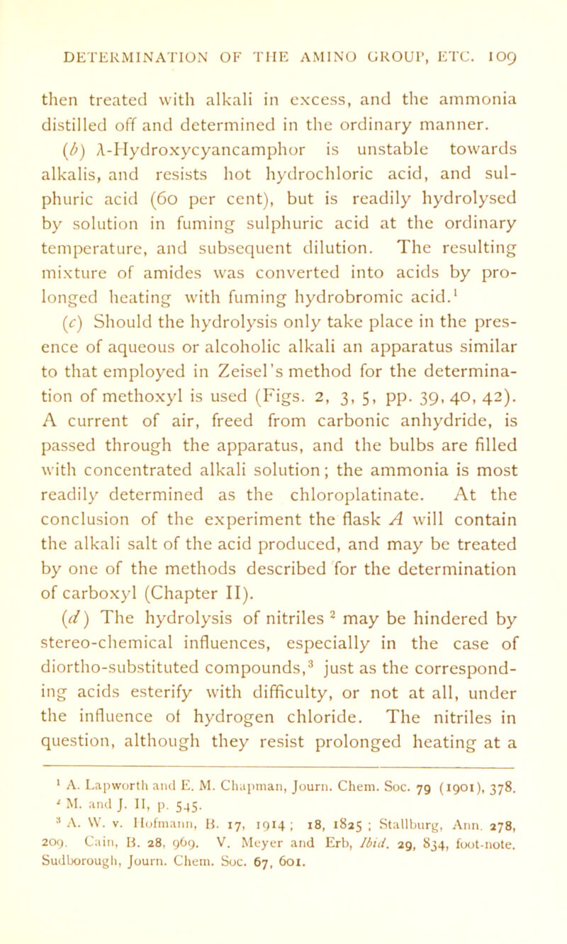 then treated with alkali in excess, and the ammonia distilled off and determined in the ordinary manner. (/>) A-Hydroxycyancamphor is unstable towards alkalis, and resists hot hydrochloric acid, and sul- phuric acid (60 per cent), but is readily hydrolysed by solution in fuming sulphuric acid at the ordinary temperature, and subsequent dilution. The resulting mixture of amides was converted into acids by pro- longed heating with fuming hydrobromic acid.1 (c) Shoulcl the hydrolysis only take place in the pres- ence of aqueous or alcoholic alkali an apparatus similar to that employed in Zeisel’s method for the determina- tion of methoxyl is used (Figs. 2, 3, 5, pp. 39, 40, 42). A current of air, freed from carbonic anhydride, is passed through the apparatus, and the bulbs are filled with concentrated alkali solution; the ammonia is most readily determined as the chloroplatinate. At the conclusion of the experiment the flask A will contain the alkali salt of the acid produced, and may be treated by one of the methods described for the determination of carboxyl (Chapter II). (d) The hydrolysis of nitriles 2 may be hindered by stereo-chemical influences, especially in the case of diortho-substituted Compounds,3 just as the correspond- ing acids esterify with difficulty, or not at all, under the influence oi hydrogen Chloride. The nitriles in question, although they resist prolonged heating at a 1 A. Lapwortli and E. M. Chapman, Journ. Chem. Soc. 79 (1901), 378. ' M. and J. II, p. 545. 3 A. VV. v. Ilofmann, B. 17, 1914; 18, 1825 : Stallburg, Ann. 278, 209. Cain, B. 28, 969. V. Meyer and Erb, Ibid. 29, 834, foot-note. Sudborougb, Journ. Chem. Soc. 67, 601.