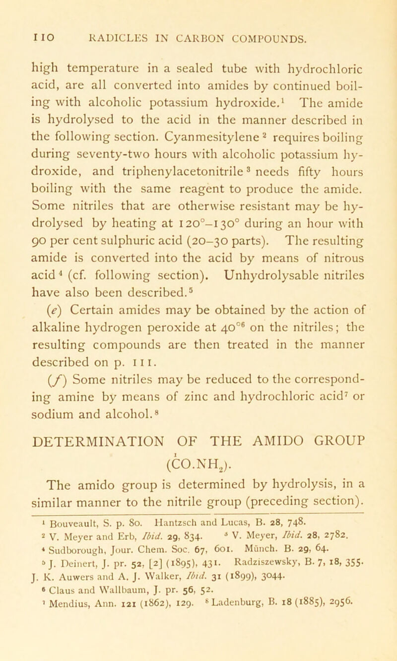 high temperature in a sealecl tube with hydrochloric acid, are all converted into amides by continued boil- ing with alcoholic potassium hydroxide.1 The amide is hydrolysed to the acid in the manner described in the following section. Cyanmesitylene 2 requires boiling during seventy-two hours with alcoholic potassium hy- droxide, and triphenylacetonitrile3 needs fifty hours boiling with the same reagent to produce the amide. Some nitriles that are otherwise resistant may be hy- drolysed by heating at I20°-I30° during an hour with 90 per Cent sulphuric acid (20-30 parts). The resulting amide is converted into the acid by means of nitrous acid 4 (cf. following section). Unhydrolysable nitriles have also been described.5 6 (e) Certain amides may be obtained by the action of alkaline hydrogen peroxide at 40°® on the nitriles; the resulting compounds are then treated in the manner described on p. 111. (/) Some nitriles may be reduced to the correspond- ing amine by means of zinc and hydrochloric acid7 or sodium and alcohol.8 DETERMINATION OF THE AMIDO GROUP (CO.NH2). The amido group is determined by hydrolysis, in a similar manner to the nitrile group (preceding section). 1 Bouveault, S. p. So. Hantzsch and Lucas, B. 28, 748. 2 V. Meyer and Erb, Ibid. 29, 834. 8 V. Meyer, Und. 28, 2782. 1 Sudborough, Jour. Cliem. Soc. 67, 601. Münch. B. 29, 64. 8 J. Deinert, J. pr. 52, [2] (1895), 431- Radziszewsky, B. 7, 18, 355. J. K. Auwers and A. J. Walker, Ibid. 31 (1899), 3044. 6 Claus and Wallbaum, J. pr. 56, 52.