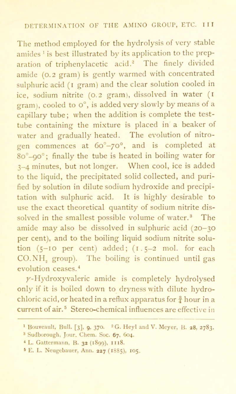 The method employed for the hydrolysis of very stablc amides 1 is best illustrated by its application to the prep- aration of triphenylacetic acid.~ The finely divided amide (0.2 gram) is gently warmed with concentrated sulphuric acid (1 gram) and the clear solution cooled in ice, sodium nitrite (0.2 gram), dissolved in water (1 gram), cooled to o°, is added very slowly by means of a capillary tube; when the addition is complete the test- tube containing the mixture is placed in a beaker of water and gradually heated. The evolution of nitro- gen commences at 6o°-70°, and is completed at 8o°-go°; finally the tube is heated in boiling water for 3-4 minutes, but not longer. When cool, ice is added to the liquid, the precipitated solid collected, and puri- fied by solution in dilute sodium hydroxide and precipi- tation with sulphuric acid. It is highly desirable to use the exact theoretical quantity of sodium nitrite dis- solved in the smallest possible volume of water.3 The amide may also be dissolved in sulphuric acid (20-30 per Cent), and to the boiling liquid sodium nitrite solu- tion (5-10 per cent) added; (1.5-2 mol. for each CO.NH2 group). The boiling is continued until gas evolution ceases.4 y-Hydroxyvaleric amide is completely hydrolysed only if it is boiled down to dryness with dilute hydro- chloric acid, or heated in a reflux apparatus for f hour in a current of air.5 Stereo-chemical influences are efifective in 1 Bouveault, Bull. [3], 9, 370. 2G. Heyl and V. Meyer, B. 28, 2783. 3 Sudborough, Jour. Chem. Soc. 67, 604. 4 L. Gattermann, B. 32 (1899), 1118. 6 E. L. Neugebauer, Ann. 227 (1SS5), 105.