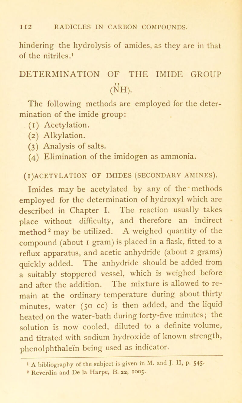 hindering the hydrolysis of amides, as they are in tliat of the nitriles.1 DETERMINATION OF THE IMIDE GROUP (NH). The following methods are employed for the deter- mination of the imide group: (1) Acetylation. (2) Alkylation. (3) Analysis of salts. (4) Elimination of the imidogen as ammonia. (i)ACETYLATION OF IMIDES (SECONDARY AMINES). Imides may be acetylated by any of the methods employed for the determination of hydroxyl which are described in Chapter I. The reaction usually takes place without difficulty, and therefore an indirect method2 may be utilized. A weighed quantity of the compound (about I gram) is placed in a flask, fitted to a reflux apparatus, and acetic anhydride (about 2 grams) quickly added. The anhydride should be added Irom a suitably stoppered vessel, which is weighed before and after the addition. The mixture is allowed to re- main at the ordinary temperature during about thirty minutes, water (50 cc) is then added, and the liquid heated on the water-bath during forty-five minutes; the solution is now cooled, diluted to a definite volume, and titrated with sodium hydroxide of known strength, phenolphthalein being used as indicator. 1 A bibliography of the subject is given in M. and J. II, p. 545- 2 Reverdin and De la Harpe, B. 22, 1005.