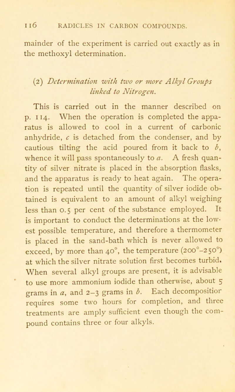 mainder of the experiment is carried out cxactly as in the methoxyl determination. (2) Determination with tzvo or more Alkyl Groups linked to Nitrogen. This is carried out in the manner described on p. 114. When the Operation is completed the appa- ratus is allowed to cool in a current of carbonic anhydride, c is detached from the condenser, and by cautious tilting the acid poured from it back to b, whence it will pass spontaneously to a. A fresh quan- tity of silver nitrate is placed in the absorption flasks, and the apparatus is ready to heat again. The Opera- tion is repeated until the quantity of silver iodide ob- tained is equivalent to an amount of alkyl weighing less than 0.5 per cent of the substance employed. It is important to conduct the determinations at the low- est possible temperature, and therefore a thermometer is placed in the sand-bath which is never allowed to exceed, by more than 40°, the temperature (200°-2 50°) at which the silver nitrate solution first becomes turbid. When several alkyl groups are present, it is advisable to use more ammonium iodide than otherwise, about 5 grams in a, and 2-3 grams in b. Each decompositior requires some two hours for completion, and three treatments are amply sufficient even though the com- pound contains three or four alkyls.