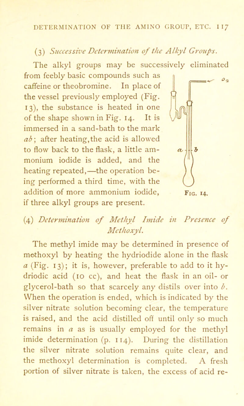 (3) Successive Determination of the Alkyl Groups. The alkyl groups may be successively eliminated from feebly basic Compounds such as caffeine or theobromine. In place of the vessel previously employed (Fig. 13), the substance is heated in one of the shape shown in Fig. 14. It is immersed in a sand-bath to the mark ab] after heating, the acid is allowed to flow back to the flask, a little am- monium iodide is added, and the heating repeated,—the Operation be- ing performed a third time, with the if three alkyl groups are present. (4) Determination of Methyl Imide in Presence of Methoxyl. The methyl imide may be determined in presence of me-thoxyl by heating the hydriodide alone in the flask a (Fig. 13); it is, however, preferable to add to it hy- driodic acid (10 cc), and heat the flask in an oil- or glycerol-bath so that scarcely any distils over into b. When the Operation is ended, which is indicated by the silver nitrate solution becoming clear, the temperature is raised, and the acid distilled off until only so much remains in a as is usually employed for the methyl imide determination (p. 114). Düring the distillation the silver nitrate solution remains quite clear, and the methoxyl determination is complcted. A fresh portion of silver nitrate is taken, the excess of acid re- M