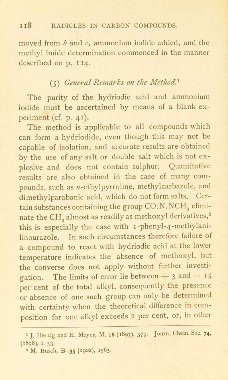 moved from b and c, ammonium iodide added, and the methyl imide determination commenced in the manner described on p. 114. (5) General Remarks on the Method’.1 The purity of the hydriodic acid and ammonium iodide must be ascertained by means of a blank ex- periment (cf. p. 41). The method is applicable to all compounds which can form a hydriodide, even though this may not be capable of isolation, and accurate results are obtained by the use of any salt or double salt which is not ex- plosive and does not contain sulphur. Quantitative results are also obtained in the case of many com- pounds, such as «-ethylpyrroline, methylcarbazole, and dimethylparabanic acid, which do not form salts. Cer- tainsubstancescontainingthe group CO.N.NCH3 elimi- nate the CH3 almost as readily as methoxyl derivatives,2 this is especially the case with i-phenyl-4-methylani- linourazole. In such circumstances therefore failure of a compound to react with hydriodic acid at the lower temperature indicates the absence of methoxyl, but the converse does not apply without further investi- gation. The limits of error lie between -|- 3 and — 1 5 per cent of the total alkyl, consequently the presence or absence of one such group can only be determined with certainty when the theoretical difference in com- position for one alkyl exceeds 2 per cent, or, in other 1 J. Herzig and H. Meyer, M. 18 (1897), 379- Journ- chem- Soc- 74. (1898), i. 53. a M. Busch, B. 35 (1902), 1565-