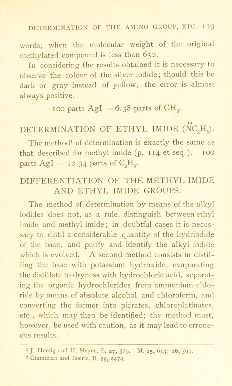 words, when the molecular weight of the original methylated compound is less than 650. In considering the results obtained it is nccessary to observe the colour of the silver iodide; should this be dark or gray instead of yellow, the error is almost always positive. 100 parts Agl — 6.38 parts of CH3. DETERMINATION OF ETHYL IMIDE (NC2H5). The method1 2 of determination is exactly the same as that described for methyl imide (p. 114 et seq.). IOO parts Agl = 12.34 parts of C2II5. DIFFERENTIATION OF THE METHYL IMIDE AND ETHYL IMIDE GROUPS. The method of determination by means of the alkyl iodides does not, as a rule, distinguish between ethyl imide and methyl imide; in doubtful cases it is neces- sary to distil a considerable quantity of the hydriodide of the base, and purify and identify the alkyl iodide which is evolved. A second method consists in distil- ling the base with potassium hydroxide, evaporating the distillate to dryness with hydrochloric acid, separat- ing the organic hydrochlorides from ammonium Chlo- ride by means of absolute alcohol and Chloroform, and Converting the former into picrates, chloroplatinates, etc., which may then be identified; the method must, however, be used with caution, as it may lead to errone- ous results. 1 J. Herzig and H. Meyer, B. 27, 319. M. 15, 613; 16, 599.