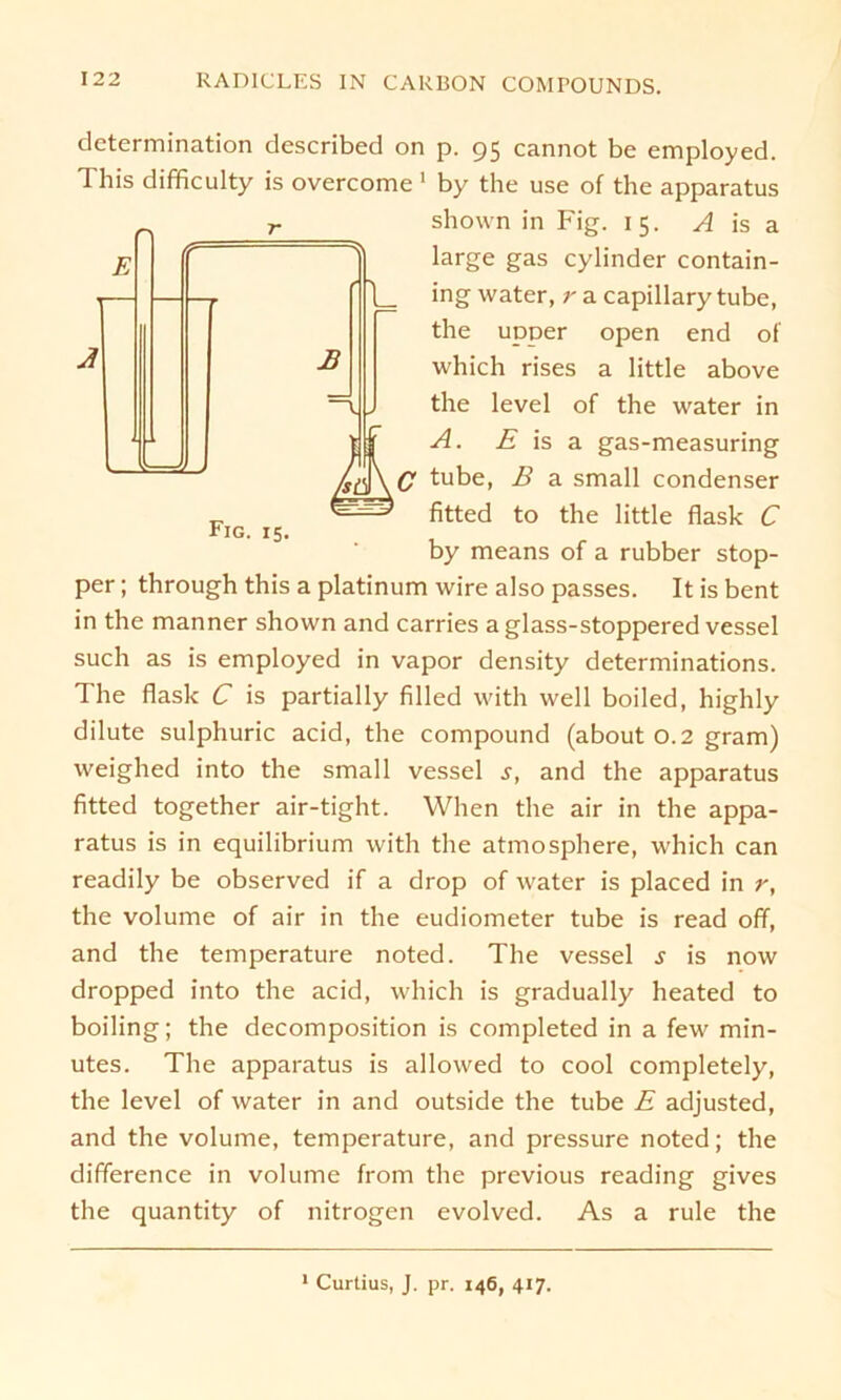 B Fig. 15. dctermination described on p. 95 cannot be employed. This difficulty is overcome 1 by the use of the apparatus shown in Fig. 15. A is a large gas cylinder contain- ing water, r a capillary tube, the upper open end of which rises a little above the level of the water in A. E is a gas-measuring C tube, B a small condenser fitted to the little flask C by means of a rubber Stop- per ; through this a platinum wire also passes. It is bent in the manner shown and carries a glass-stoppered vessel such as is employed in vapor density determinations. The flask C is partially filled with well boiled, highly dilute sulphuric acid, the compound (about 0.2 gram) weighed into the small vessel s, and the apparatus fitted together air-tight. Whe'n the air in the appa- ratus is in equilibrium with the atmosphere, which can readily be observed if a drop of water is placed in r, the volume of air in the eudiometer tube is read off, and the temperature noted. The vessel s is now dropped into the acid, which is gradually heated to boiling; the decomposition is completed in a few min- utes. The apparatus is allowed to cool completely, the level of water in and outside the tube E adjusted, and the volume, temperature, and pressure noted; the difference in volume from the previous reading gives the quantity of nitrogen evolved. As a rule the