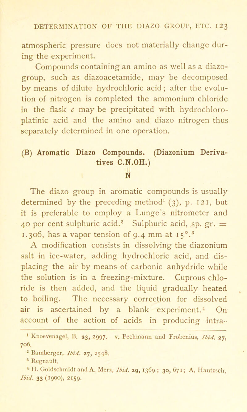 atmospheric pressure does not materially change dur- ing the experiment. Compounds containing an amino as well as a diazo- group, such as diazoacetamide, may be decomposed by means of dilute hydrochloric acid; after the evolu- tion of nitrogen is completed the ammonium chloride in the flask c may be precipitated with hydrochloro- platinic acid and the amino and diazo nitrogen thus separately determined in one Operation. (B) Aromatic Diazo Compounds. (Diazonium Deriva- tives C.N.OH.) II] N The diazo group in aromatic Compounds is usually determined by the preceding method1 (3), p. 12 1, but it is preferable to employ a Lunge’s nitrometer and 40 per Cent sulphuric acid.2 Sulphuric acid, sp. gr. = 1.306, has a vapor tension of 9.4 mm at 1 50.3 A modification consists in dissolving the diazonium salt in ice-water, adding hydrochloric acid, and dis- placing the air by means of carbonic anhydride while the solution is in a freezing-mixture. Cuprous Chlo- ride is then added, and the liquid gradually heated to boiling. The necessary correction for dissolved air is ascertained by a blank experiment.4 On account of the action of acids in producing intra- 1 Knoevenagel, B. 23, 2997. v. Pechmann and Frobenius, Ihid. 27, 706. 2 Bamberger, Ibid. 27, 2598. 3 Regnault. 4 II. Goldschmidt and A. Merz, Ibid. 29, 1369 ; 30, 671; A. Ilautzsch, Ibid. 33 (1900), 2159.