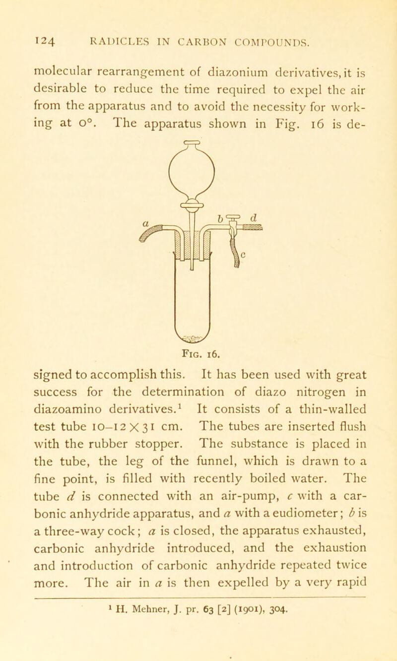 molecular rearrangement of diazonium derivatives, it is desirable to reduce the time required to expel the air from the apparatus and to avoid the necessity for work- ing at o°. The apparatus shown in Fig. 16 is de- signed to accomplish this. It has been used with great success for the determination of diazo nitrogen in diazoamino derivatives.1 It consists of a thin-walled test tube 10-12x31 cm. The tubes are inserted flush with the rubber stopper. The substance is placed in the tube, the leg of the funnel, which is drawn to a fine point, is filled with recently boiled water. The tube d is connected with an air-pump, c with a car- bonic anhydride apparatus, and a with a eudiometer; b is a three-way cock ; a is closed, the apparatus exhausted, carbonic anhydride introduced, and the exhaustion and introduction of carbonic anhydride repeated twice more. The air in a is then expelled by a very rapid 1 H. Mehner, J. pr. 63 [2] (1901), 304.