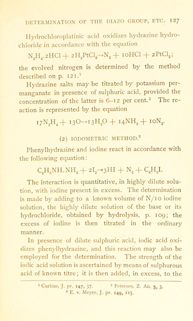 Hydrochloroplatinic acid oxidizes hydrazine hydro- chloride in accordance with the equation N,H4.2HC1 + 2H2PtCl6—>N2 + 10HCI + 2PtCl2; the evolved nitrogen is determined by the method described on p. 12 i.1 Hydrazine salts may be titrated by potassium per- manganate in presence of sulphuric acid, provided the concentration of the latter is 6-12 per cent.2 The re- action is represented by the equation i7N2H4+ 13O—>13H20 14NH3+ ioN2. (2) IODOMETRIC METHOD.3 Phenylhydrazine and iodine react in accordance with the following equation: C6H5NH.NH2 + 2la->3HI + N2 + C6H5I. The interaction is quantitative, in highly dilute Solu- tion, with iodine present in excess. The determination is made by adding to a known volume of N/10 iodine solution, the highly dilute solution of the base or its hydrochloride, obtained by hydrolysis, p. 109; the excess of iodine is then titrated in the ordinary manner. In presence of dilute sulphuric acid, iodic acid oxi- dizes phenylhydrazine, and tliis reaction may also be employed for the determination. The strength of the iodic acid solution is ascertained by means of sulphurous acid of known titre; it is then added, in excess, to the 1 Curtius, J. pr. 147, 37. 2 Petersen, Z. An. 5, 3. 3 E. v. Meyer, J. pr. 14g, 115.