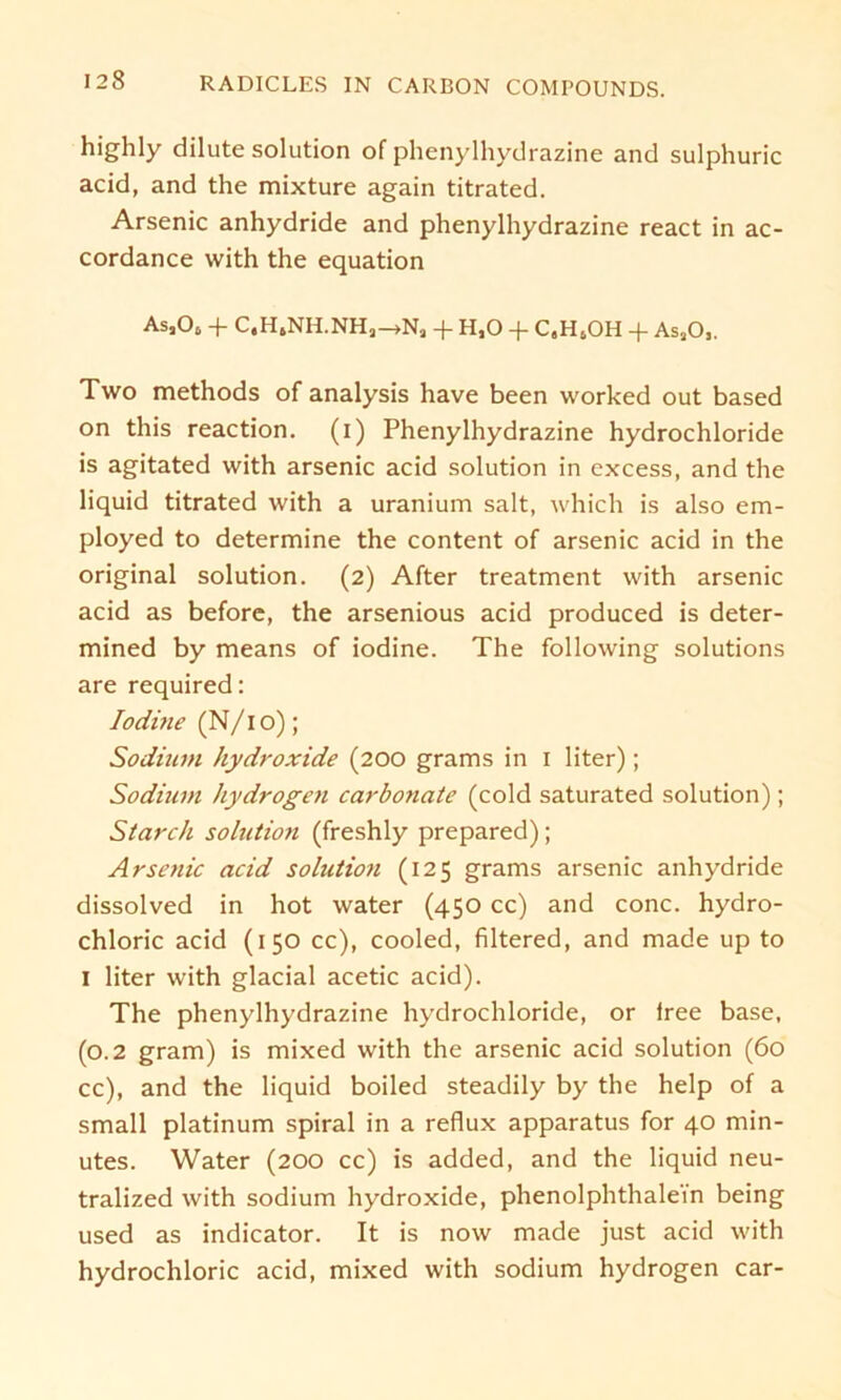 highly dilute solution of phenylhydrazine and sulphuric acid, and the mixture again titrated. Arsenic anhydride and phenylhydrazine react in ac- cordance with the equation Asj06 + C,H6NH.NHa—>Na + H,0 + C,HsOH -f AsaO,. Two methods of analysis have been vvorked out based on this reaction. (i) Phenylhydrazine hydrochloride is agitated with arsenic acid solution in excess, and the liquid titrated with a uranium salt, which is also em- ployed to determine the content of arsenic acid in the original solution. (2) After treatment with arsenic acid as before, the arsenious acid produced is deter- mined by means of iodine. The following Solutions are required: Iodine (N/1 o); Sodium hydroxide (200 grams in 1 liter); Sodium hydrogen carbonate (cold saturated solution); Starch solution (freshly prepared); Arsenic acid solution (125 grams arsenic anhydride dissolved in hot water (450 cc) and conc. hydro- chloric acid (150 cc), cooled, filtered, and made up to I liter with glacial acetic acid). The phenylhydrazine hydrochloride, or lree base, (0.2 gram) is mixed with the arsenic acid solution (60 cc), and the liquid boiled steadily by the help of a small platinum spiral in a reflux apparatus for 40 min- utes. Water (200 cc) is added, and the liquid neu- tralized with sodium hydroxide, phenolphthale'in being used as indicator. It is now made just acid with hydrochloric acid, mixed with sodium hydrogen car-