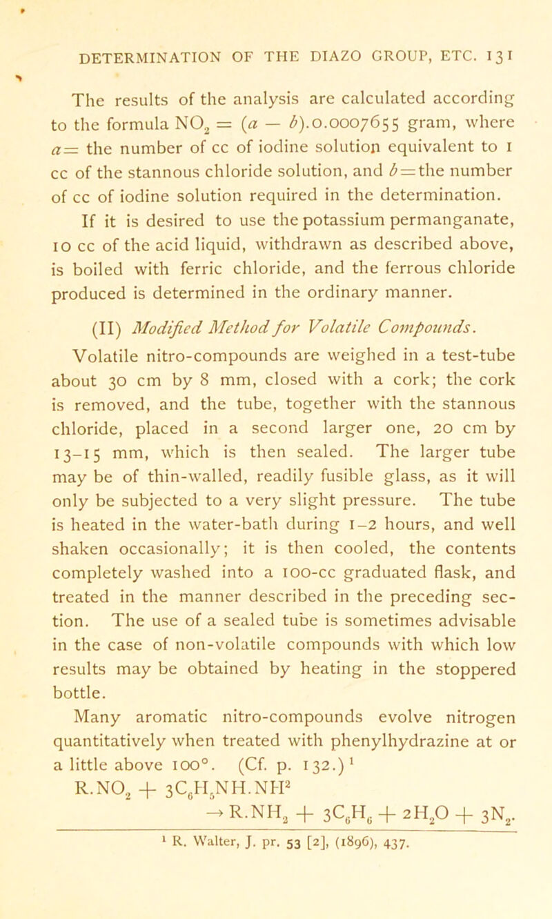 The results of the analysis are calculated according to the formula N02 = {a — b).0.0007655 gram, where a= the number of cc of iodine solution equivalent to 1 cc of the stannous chloride solution, and £ = the number of cc of iodine solution required in the determination. If it is desired to use the potassium permanganate, 10 cc of the acid liquid, withdrawn as described above, is boiled with ferric chloride, and the ferrous chloride produced is determined in the ordinary manner. (II) Modificd Metltod for Volatile Compounds. Volatile nitro-compounds are weighed in a test-tube about 30 cm by 8 mm, closed with a cork; the cork is removed, and the tube, together with the stannous chloride, placed in a second larger one, 20 cm by 13-15 mm, which is then sealed. The larger tube may be of thin-walled, readily fusible glass, as it will only be subjected to a very slight pressure. The tube is heated in the water-batli during 1-2 hours, and well shaken occasionally; it is then cooled, the contents completely washed into a 100-cc graduated flask, and treated in the manner described in the preceding sec- tion. The use of a sealed tube is sometimes advisable in the case of non-volatile Compounds with which low results may be obtained by heating in the stoppered bottle. Many aromatic nitro-compounds evolve nitrogen quantitatively when treated with phenylhydrazine at or a little above ioo°. (Cf. p. 132.)* R.N02 + 3C6H5NH.NH2 —> R.NH2 -j- ßCgH,. -f- 2H20 -f- 3N2. 1 R. Walter, J. pr. 53 [2], (1896), 437.