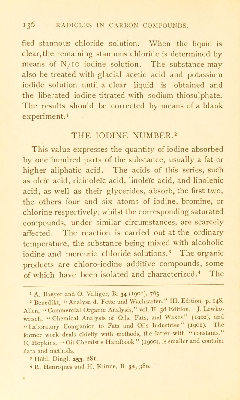 fied stannous chloride solution. When the liquid is clear.the remaining stannous chloride is determined by means of N/10 iodine solution. The substance may also be treated with glacial acetic acid and potassium iodide solution until a clear liquid is obtained and the liberated iodine titrated with sodium thiosulphate. The results should be corrected by means of a blank experiment.1 THE IODINE NUMBER.2 This value expresses the quantity of iodine absorbed by one hundred parts of the substance, usually a fat or higher aliphatic acid. The acids of this series, such as olei'c acid, ricinolei'c acid, linole'ic acid, and linolenic acid, as well as their glycerides, absorb, the first two, the others four and six atoms of iodine, bromine, or chlorine respectively, whilst the corresponding saturated compounds, under similar circumstances, are scarcely affected. The rcaction is carried out at the ordinary temperature, the substance being mixed with alcoholic iodine and mercuric chloride Solutions.3 The organic products are chloro-iodine additive compounds, some of which have been isolated and characterized.4 The 1 A. Baeyer and O. Villiger, B. 34 (1901), 765. 2 Benedikt, “Analyse d. Fette und Wachsarten,” III. Edition, p. 148. Allen, “ Commercial Organic Analysis,” vol. II, 3d Edition. J. Lewko- witsch, “Chemical Analysis of Oils, Fats, and Waxes  (1902), and “ Laboratory Companion to Fats and Oils Industries (1901). The former work deals chiefly with methods, the latter with “constants.” E. Hopkins, “ Oil Chemist’s Ilandbook” (1900), is smaller and contains data and methods. 3 Hübl, Dingl. 253. 281. 4 R. Ilenriques and H. Kiinne, B. 32, 380.
