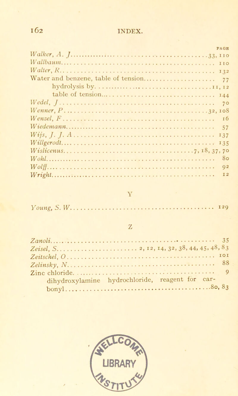 IÖ2 PAGB Walker, A. J 33, 110 Wallbaum 110 Walter, K 132 Water and benzene, table of tension 77 hydrolysis by 11,12 table of tension 144 Wedel, J 70 Wenner, P 32, 108 Wenzel, F 16 Wiedemann 57 Wijs, J. J. A 137 Willgerodt 135 Wislicenus 7,18,37,70 Wohl 80 Wolff 92 Wright 12 Y Young, S. W 129 Z Zanoli 35 Zeisel, S 2, 12, 14, 32, 38, 44, 45. 4«, 83 Zeitschel, 0 101 Zelinsky, N 815 Zinc chloride 9 dihydroxylamine hydrochloride, reagent for car- bonyl 8o* 83