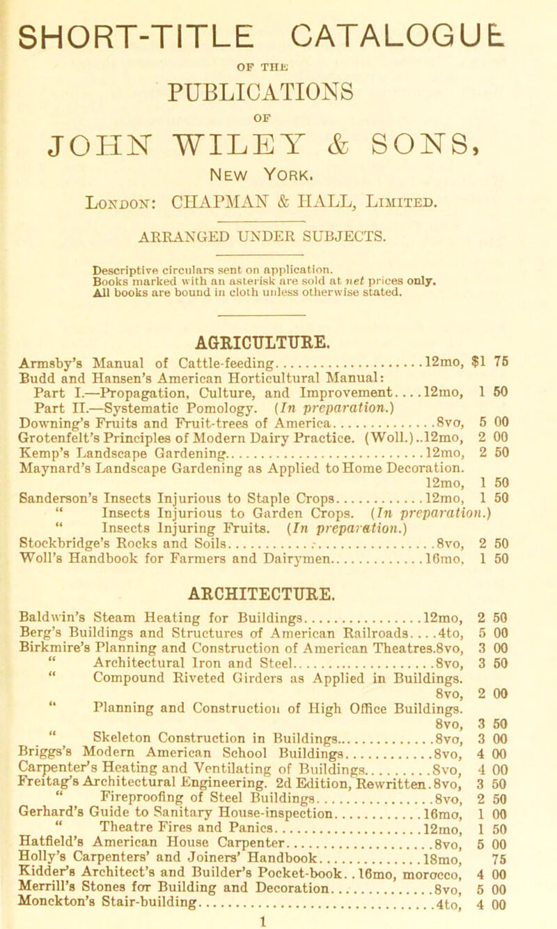 SHORT-TITLE CATALOGUE OF THE PUBLICATIONS OF JOHN WILET & SONS, New York. London: CHAPMAN & HALL, Limited. ARRANGED UNDER SÜBJECTS. Descriptive circulare sent on application. Books marked with an aslerisk are sold at net prices only. All books are bound in cloth unless otherwise stated. AGRICULTTJRE. Armsby’s Manual of Cattle-feeding 12mo, $1 75 Budd and Hansen’s American Horticultural Manual: Part I.—Propagation, Culture, and Improvement.... 12mo, 1 50 Part II.—Systematic Pomology. (In preparation.) Downing’s Fraits and Fruit-trees of America 8vo, 5 00 Grotenfelt’s Principles of Modern Dairy Practice. (Woll.)..12mo, 2 00 Kemp’s Landscape Gardening 12mo, 2 50 Maynard’s Landscape Gardening as Applied to Home Decoration. 12mo, 1 50 Sanderson’s Insects Injurious to Staple Crops 12mo, 1 50 “ Insects Injurious to Garden Crops. (In preparation.) “ Insects Injuring Fruits. (In preparation.) Stoekbridge’s Rocks and Soils .- 8vo, 2 50 Woll’s Handbook for Farmers and Dairymen 16mo, 1 50 ARCHITECTURE. Baldwin’s Steam Heating for Buildings 12mo, 2 50 Berg’s Buildings and Structures orf American Railroads... .4to, 5 00 Birkmire’s Planning and Construction of American Theatres.8vo, 3 00 Architectural Iron and Steel 8vo, 3 50 Compound Riveted Girders as Applied in Buildings. 8vo, 2 00 Planning and Construction of High Office Buildings. 8vo, 3 50 “ Skeleton Construction in Buildings 8vo, 3 00 Briggs’s Modern American School Buildings 8vo, 4 00 Carpenteris Heating and Ventilating of Buildings 8vo, 4 00 Freitag’s Architectural Engineering. 2d Edition, Rewritten. 8vo, 3 50 “ Fireproofing of Steel Buildings 8vo, 2 50 Gerhard’s Guide to Sanitary House-inspection 16mo, 1 00 Theatre Fires and Panics 12mo, 1 50 Hatfield’s American Ilouse Carpenter 8vo, 5 00 Holly’s Carpenters’ and Joiners’ Handbook 18mo’ 75 Kidderis Architect’s and Builderis Pocket-book. ,16mo, morocco, 4 00 Merrill’s Stones for Building and Decoration 8vo, 5 00 Monckton’s Stair-building 4t0, 4 00
