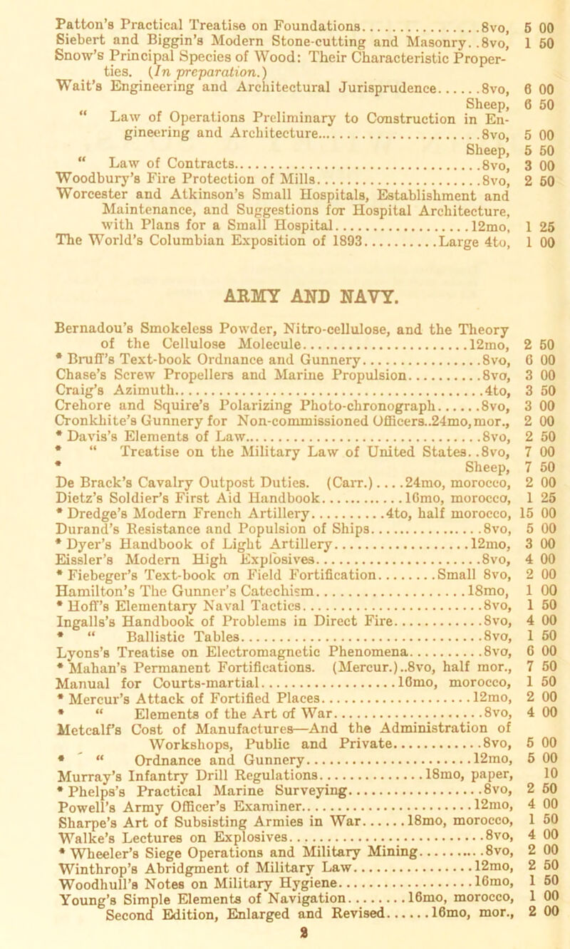 Patton’s Practical Treatise on Foundations 8vo, 5 00 Siebert and Biggin’s Modern Stone-cutting and Masonry. ,8vo, 1 50 Snow’s Principal Species of Wood: Their Characteristic Proper- ties. (In preparation.) Wait’s Engineering and Architectural Jurisprudence 8vo, 6 00 Sheep, 6 50 “ Law of Operations Preliminary to Construction in En- gineering and Architeeture 8vo, 5 00 Sheep, 5 50 “ Law of Contracts 8vo, 3 00 Woodbury’s Fire Protection of Mills 8vo, 2 50 Worcester and Atkinson’s Small Hospitals, Establishment and Maintenance, and Suggestions for Hospital Architeeture, with Plans for a Small Hospital 12mo, 1 25 The World’s Columbian Exposition of 1893 Large 4to, 1 00 ARMY AND NAVY. Bernadou’s Smokeless Powder, Nitro-cellulose, and the Theory of the Cellulose Molecule 12mo, * Bniff’s Text-book Ordnance and Gunnery Svo, Chase’s Screw Propellers and Marine Propulsion 8vo, Craig’s Azimuth 4to, Crehore and Squire’s Polarizing Photo-chronograph 8vo, Cronkliite’s Gunnery for Non-commissioned üfficers..24mo,mor., * Davis’s Elements of Law 8vo, * “ Treatise on the Military Law of United States. .8vo, * Sheep, De Brack’s Cavalry Outpost Duties. (Carr.)... .24mo, morocco, Dietz’s Soldier’s First Aid Handbook lOmo, morocco, * Dredge’s Modern French Artillery 4to, half morocco, Durand’s Besistance and Populsion of Ships 8vo, * Dyer’s Handbook of Light Artillery 12mo, Eissler’s Modern High Explosives Svo, * Fiebeger’s Text-book an Field Fortification Small Svo, Hamilton’s The Gunner’s Catechism 18mo, * Hoff’s Elementary Naval Tactics 8vo, Ingalls’s Handbook of Problems in Direct Fire Svo, * “ Ballistic Tables 8vo, Lyons’s Treatise on Electromagnetic Phenomena 8vo, * Mahan’s Permanent Fortifications. (Mercur.)..8vo, half mor., Manual for Courts-martial lOmo, morocco, * Mercur’s Attack of Fortified Places 12mo, * “ Elements of the Art of War 8vo, Metcalfs Cost of Manufactures—And the Administration of Workshops, Public and Private 8vo, * “ Ordnance and Gunnery 12mo, Murray’s Infantry Drill Regulations 18mo, paper, * Phelps’s Practical Marine Surveying Svo, Powell’s Army Officer’s Exarainer 12mo, Sharpe’s Art of Subsisting Armies in War 18mo, morocco, Walke’s Lectures on Explosives.., 8vo, * Wheeler’s Siege Operations and Military Mining Svo, Winthrop’s Abridgment of Military Law 12mo, Woodhull’s Notes on Military Hygiene 16mo, Young’s Simple Elements of Navigation 16mo, morocco, Second Edition, Enlarged and Revised 16mo, mor., 2 2 50 6 00 00 50 00 00 50 00 50 00 1 25 15 00 00 00 00 00 00 50 00 50 G 00 7 50 1 50 2 00 4 00 00 00 10 50 00 1 50 00 00 50 50 1 00