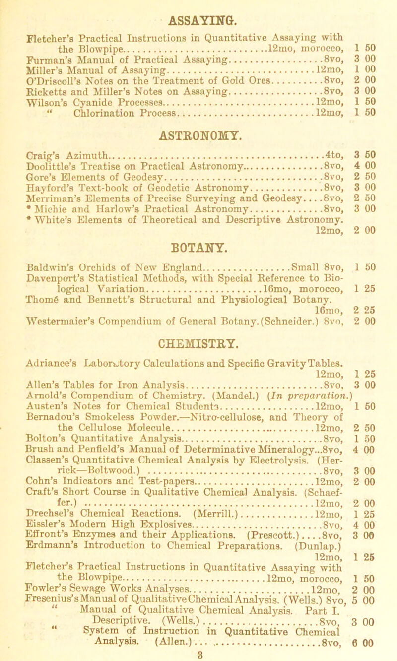 ASSAYING. Fletcher’s Practical Instructions in Quantitative Assaying with the Blowpipe 12mo, moroeeo, 1 50 Furman’s Manual of Practical Assaying 8vo, 3 00 Miller’s Manual of Assaying 12mo, 1 00 O’Driscoll’s Notes on the Treatment of Gold Ores 8vo, 2 00 Ricketts and Miller’s Notes on Assaying 8vo, 3 00 Wilson’s Cyanide Processes 12mo, 1 50 “ Chlorination Process 12mo, 1 50 ASTRONOMY. Craig’s Azimuth .. 4to, 3 50 Doolittle’s Treatise on Practical Astronomy 8vo, 4 00 Gore’s Elements of Geodesy .8vo, 2 50 Hayford’s Text-book of Geodetic Astronomy 8vo, 3 00 Merriman’s Elements of Precise Surveying and Geodesy... .8vo, 2 50 * Michie and Harlow’s Practical Astronomy 8vo, 3 00 * White’s Elements of Theoretical and Descriptive Astronomy. 12mo, 2 00 B0TANY. Baldwin’s Orehids of New England Small 8vo, 1 50 Davenport’s Statistical Methods, with Special Reference to Bio- logical Variation 16mo, morocco, 1 25 Tliome and Bennett’s Structural and Physiological Botany. lßmo, 2 25 Westermaier’s Compendium of General Botany.(Schneider.) 8vo, 2 00 CHEMISTRY. Adriance’s Labonjtory Calculations and Specific Gravity Tables. 12mo, 1 25 Allen’s Tables for Iron Analysis 8vo, 3 00 Amold’s Compendium of Chemistry. (Mandel.) (In preparation.) Austen’s Notes for Chemical Students 12mo, 1 50 Bernadou’s Smokeless Powder.—Nitro-cellulose, and Theory of the Cellulose Molecule 12mo, 2 50 Bolton’s Quantitative Analysis 8vo, 1 50 Brush and Penfield’s Manual of Determinative Mineralogy...8vo, 4 00 Classen’s Quantitative Chemical Analysis by Electrolysis. (Her- rick—Boltwood.) 8vo, 3 00 Cohn’s Indicators and Test-papers 12mo, 2 00 Craft’s Short Course in Qualitative Chemical Analysis. (Schaef- fer.) 12mo, 2 00 Drechsel’s Chemical Reactions. (Merrill.) 12mo, 1 25 Eissler’s Modem High Explosives 8vo, 4 00 Effront’s Enzymes and their Applications. (Prescott.) 8vo, 3 00 Erdmann’s Introduction to Chemical Preparations. (Dunlap.) 12mo, 1 25 Fletcher’s Practical Instructions in Quantitative Assaying with the Blowpipe 12mo, morocco, 1 50 Fowler’s Sewage Works Analyses 12mo, 2 00 Fresenius’sManual of Qualitative Chemical Analvsis. (Wells.) 8vo, 5 00 Manual of Qualitative Chemical Analysis. Part I. ’ Descriptive. (Wells.) 8vo 3 00 System of Instruction in Quantitative Chemical Analysis. (Allen.)..., 8vo, 6 00
