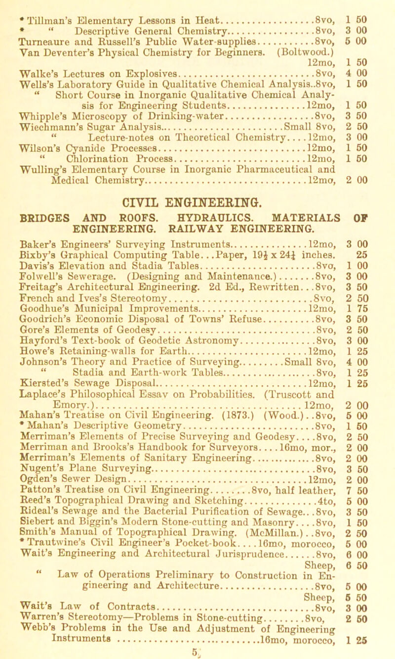 * Tillman’s Elementary Lessons in Heat 8vo, * “ Descriptive General Chemistry 8vo, Turneaure and Rüssell’s Public Water-supplies 8vo, Van Deventer’s Physieal Chemistry for Beginners. (Boltwood.) 12mo, Walke’s Lectures on Explosives 8vo, Wells’s Laboratory Guide in Qualitative Chemical Analysis..8vo, “ Short Course in Inorganic Qualitative Chemical Analy- sis for Engineering Students 12mo, Whipple’s Microscopy of Drinking-water 8vo, Wiechmann’s Sugar Analysis Small 8vo, “ Lecture-notes on Theoretical Chemistry.... 12mo, Wilson’s Cyanide Processes 12mo, “ Chlorination Process 12mo, Wulling’s Elementary Course in Inorganic Pharmaceutical and Medical Chemistry 12mo, CIVIL ENGINEERING. BRIDGES AND ROOFS. HYDRAULICS. MATERIALS ENGINEERING. RAILWAY ENGINEERING. Baker’s Engineers’ Surveying Instruments 12mo, Bixby’a Graphical Computing Table... Paper, 19Jx24£ inches. Davis’s Elevation and Stadia Tables 8vo, Folwell’s Sewerage. (Designing and Maintenance.) 8vo, Freitag’s Architectural Engineering. 2d Ed., Rewritten.. .8vo, French and Ives’s Stereotomy Svo, Goodhue’s Municipal Improvements 12mo, Goodrich’s Economic Disposal of Towns’ Refuse 8vo, Gore’s Elements of Geodesy 8vo, Hayford’s Text-book of Geodetic Astronomy 8vo, Howe’s Retaining-walls for Earth 12mo, Johnson’s Theory and Practice of Surveying Small 8vo, “ Stadia and Earth-work Tables 8vo, Kiersted’s Sewage Disposal 12mo, Laplace’s Philosophien! Essav on Probabilities. (Truscott and Emory.) 12mo, Mahan’s Treatise on Civil Engineering. (1873.) (Wood.). ,8vo, * Mahan’s Descriptive Geometry 8vo, Merriman’s Elements of Precise Surveying and Geodesy... ,8vo, Merriman and Brooks’s Handbook for Surveyors 16mo, mor., Merriman’s Elements of Sanitary Engineering 8vo, Nugent’s Plane Surveying 8vo, Ogden’s Sewer Design 12mo, Patton’s Treatise on Civil Engineering 8vo, half leather, Reed’s Topographical Drawing and Sketehing 4to, Rideal’s Sewage and the Bacterial Purification of Sewage.. ,8vo, Siebert and Biggin’s Modern Stone-cutting and Masonry. .. .8vo, Smith’s Manual of Topographical Drawing. (McMillan.). .8vo, * Trautwine’s Civil Engineer’s Pocket-book 16mo, morocco, Wait’s Engineering and Architectural Jurisprudence 8vo, Sheep, “ Law of Operations Preliminary to Construction in En- gineering and Architecture 8vo, Sheep, Wait’s Law of Contracts 8vo, Warren’s Stereotomy—Problems in Stone-cutting 8vo, Webb’s Problems in the Use and Adjustment of Engineering Instruments 16mo, morocco, 1 50 3 00 5 00 1 50 4 00 1 50 1 50 3 50 2 50 3 00 1 50 1 50 2 00 OF 3 00 25 1 00 3 00 3 50 2 50 1 75 3 50 2 50 3 00 1 25 4 00 1 25 1 25 2 00 5 00 1 50 2 50 2 00 2 00 3 50 2 00 7 50 5 00 3 50 1 50 2 50 5 00 6 00 6 50 5 00 5 50 3 00 2 50 1 25