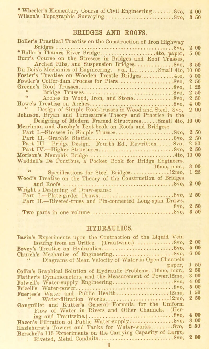 * Wheeler’s Elementary Course af Civil Engineering Wilson’s Topographie Surveying 3vo, 4 00 8vo, 3 50 BRIDGES AND ROOFS. Boller’s Practical Treatise on the Construction of Iron Highway Bridges 8vo, * Boller’s Thames River Bridge 4to, paper, Burr’s Course on the Stresses in Bridges and Roof Trusses, Arched Ribs, and Suspension Bridges 8vo, Du Bois’s Meehanics of Engineering. Vol. II Small 4to, Foster’s Treatise on Wooden Trestle Bridges 4to, Fowler’s Cofi'er-dam Process for Piers 8vo, Greene’s Roof Trusses 8vo, “ Bridge Trusses 8vo, Arches in Wood, Iron, and Stone 8vo, Howe’s Treatise on Arches 8vo, “ Design of Simple Roof-trusses in Wood and Steel. Svo, Johnson, Bryan and Turneaure’s Theory and Practice in the Designing of Modern Framed Structures Small 4to, Merriman and Jacoby’s Text-book on Roofs and Bridges: Part I.—Stresses in Simple Trusses 8vo, Part II.—Graphic Statics 8vo, Part III.—Bridge Design. Fourth Ed., Rewritten Svo, Part IV.—Higher Structures 8vo, Morisom’s Memphis Bridge 4to, Waddell’s De Pontibus, a Pocket Book for Bridge Engineers. 16mo, mor., “ Specifications for Steel Bridges 12mo, Wood’s Treatise on the Theory of the Construction of Bridges and Roofs 8vo, Wright’s Designing of Draw-spans: Part I.—Plate-girder Draws ’ 8vo, Part II.—Riveted-truss and Pin-connected Long-span Draws. 8vo, Two parts in one volume 8vo, 2 00 5 00 3 50 10 00 5 00 2 50 1 25 2 50 2 50 4 00 2 00 10 00 2 50 2 50 2 50 2 60 10 00 3 00 1 25 2 00 2 50 2 50 3 50 HYDRATJLICS. Bazin’s Experiments upon the Contraction of the Liquid Vein Issuing from an Oriöce. (Trautwine.) Svo, Bovey’s Treatise on Hydraulics 8vo, Church’s Meehanics of Engineering Svo, “ Diagrams of Mean Velocitv of Water in Open Channels paper, Ooffin’s Graphical Solution of Hydraulic Problems. ,16mo, mor., Flather’s Dynamometers, and tlie Measurement of Power.l2mo, Folwell’s Water-supply Engineering 8vo, Frizell’s Water-powcr 8vo, Fuertes’s Water and Public Health 12mo, “ Water-filtration Works 12mo, Ganguillet and Kutter’s General Formula for the Uniform Flow of Water in Rivers and Other Channels. (Her- ing and Trautwine.) 8vo, Hazen’s Filtration of Public Water-supply 8vo, Hazlehurst’s Towers and Tanks for Water-works 8vo, Herschel’s 115 Experiments on the Carrying Capacity of Large, Riveted, Metal Conduits 8vo, 2 00 5 00 6 00 1 50 2 50 3 00 4 00 5 00 1 50 2 50 4 00 3 00 2 50 2 00