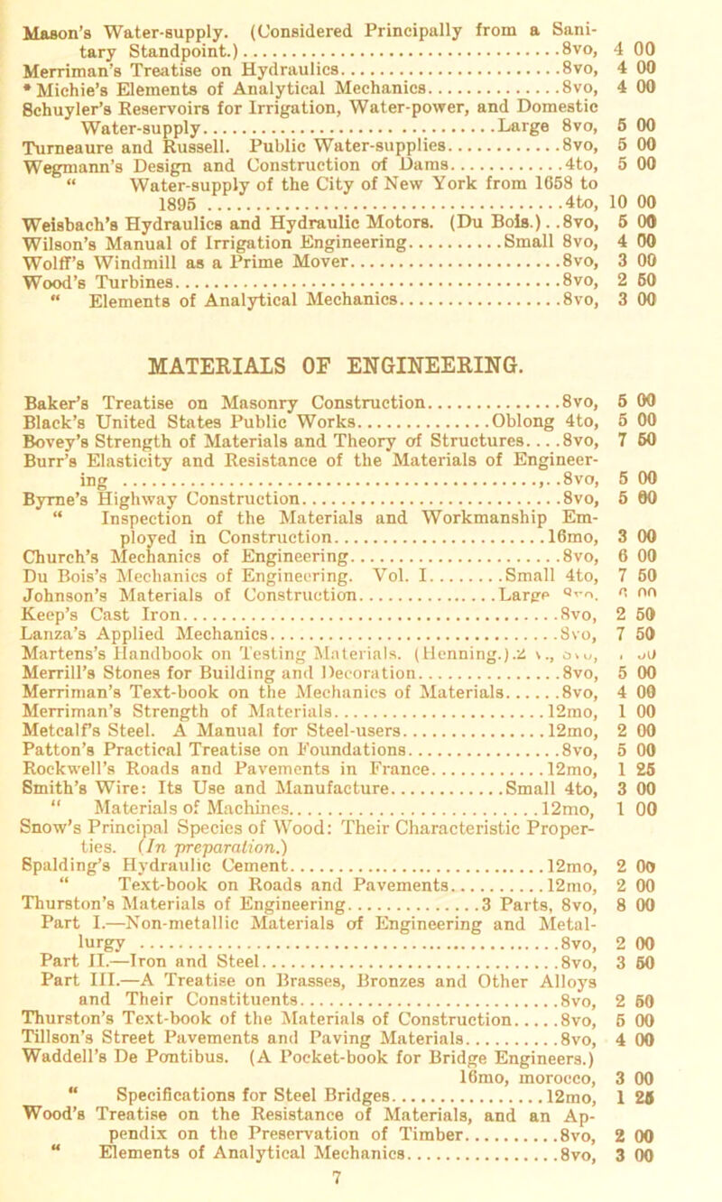 Mason’s Water-supply. (Considered Principally from a Sani- tary Standpoint.) 8vo, 4 00 Merriman’s Treatiae on Hydraulics 8vo, 4 •Michie’s Elements of Analytical Mechanica 8vo, 4 8chuyler’a Reservoirs for Irrigation, Water-power, and Domestic Water-supply Large 8vo, 5 Turneaure and Russell. Public Water-supplies 8vo, 5 Wegmann’s Design and Construction of Dams 4to, 5 “ Water-supply of the City of New York from 1658 to 1895 4to, 10 Weisbach’s Hydraulics and Hydraulic Motors. (Du Bois.). .8vo, 5 Wilson’s Manual of Irrigation Engineering Small 8vo, 4 Wolff’s Windmill as a Prime Mover 8vo, 3 Wood’s Turbines 8vo, 2 “ Elements of Analytical Mechanics 8vo, 3 MATERIALS OF ENGINEERING. Baker’s Treatise on Masonry Construction 8vo, Black’s United States Public Works Oblong 4to, Bovey’s Strength of Materials and Theory of Structures. .. .8vo, Burr’s Elasticity and Resistance of the Materials of Engineer- ing ,..8vo, Byrne’s Highway Construction 8vo, “ Inspection of the Materials and Workmanship Em- ployed in Construction 16mo, Church’s Mechanics of Engineering 8vo, Du Bois’s Mechanics of Engineering. Vol. I Small 4to, Johnson’s Materials of Construction Large Q,'r>. Keep’s Cast Iron 8vo, Lanza’s Applied Mechanics 8vo, Martens’s Handbook on Testing Materials. (Henning.).ü o\u, Merrill’s Stones for Building and Decoration 8vo, Merriman’s Text-book on the Mechanics of Materials 8vo, Merriman’s Streiigth of Materials 12mo, Metcalf’s Steel. A Manual fcrr Steel-users 12mo, Patton’s Practical Treatise on Foundations 8vo, Rockwell’s Roads and Pavements in France 12mo, Smith’s Wire: Its Use and Manufacture Small 4to, “ Materials of Machines 12mo, Snow’s Principal Species of Wood: Their Characteristic Proper- ties. (In preparnlion.) Spalding’s Hydraulic Cement 12mo, Text-book on Roads and Pavements 12mo, Thurston’s Materials of Engineering 3 Parts, 8vo, Part I.—Non-metallic Materials of Engineering and Metal- lurgy 8vo, Part II.—Iron and Steel 8vo, Part III.—A Treatise on Brasses, Bronzes and Other Alloys and Their Constituents 8vo, Thurston’s Text-book of the Materials of Construction 8vo, Tillson’s Street Pavements and Paving Materials 8vo, Waddell’s De Pcmtibus. (A Pocket-book for Bridge Engineers.) 16mo, morocco, “ Specifications for Steel Bridges 12mo, Wood’s Treatise on the Resistance of Materials, and an Ap- pendix on the Preservation of Timber 8vo, “ Elements of Analytical Mechanics 8vo, 50 00 00 00 25 00 00 S2 2 222 ootooooooc.cno;ocnoo qso «io« octooqo ooo ® © 09 ooo oocnoooooceosooo 0 9 OOO 000090 ooo © ©