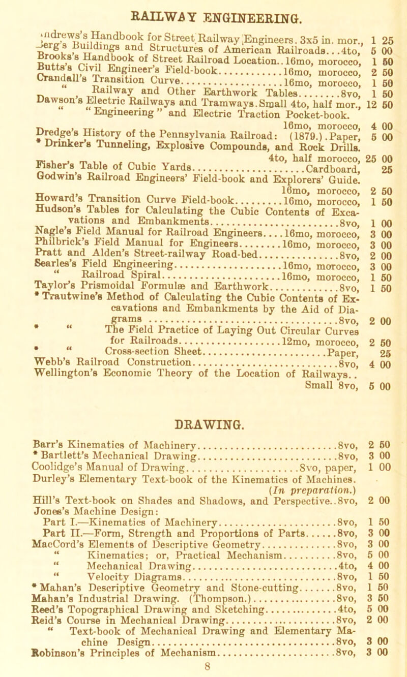 RAILWAY ENGINEERING. , dbo°j for Street Raihvay Engineers. 3x5 in. mor., r! gu and Structures of American Railroada.. ,4to, Brooks 8 Handbook of Street Railroad Location.. 16mo, morocco. ^ttaa Cml Engineer’s Field-book 16mo, morocco, Crandalla Transition Curve 16mo, morocco, Railway and Other Earthwork Tablea 8vo, Dawson s Electric Railways and Tramways.Small 4to, half mor., Engineering ” and Electric Traction Pocket-book. n j , Tr- a „ „ lömo, morocco, Dredge a History of the Pennsylvania Railroad: (1879.) .Paper, Drinker’s Tunneling, Explosive Compounds, and Rock Drills. ~ , . ,. , „ , 4to, half morocco, FisheFs Table of Cubic Yards Cardboard, Godwin s Railroad Engineers’ Field-book and Explorers’ Guide. 1 25 6 00 1 50 2 50 1 50 1 50 12 60 00 00 25 00 25 rr ,, „ ... „ lömo, morocco, 2 50 Howards Transition Curve Field-book 16mo, morocco, 1 50 Hudson’s Tables for Calculating the Cubic Contents of Exca- vations and Embankments 8vo 1 00 Nagle’s Field Manual for Railroad Engineers.... 16mo, morocco* 3 00 Philbrick’s Field Manual for Engineers 16mo, morocco, 3 00 Pratt and Alden’s Street-railway Road-bed 8vo, 2 00 Searles’s Field Engineering 16mo, morocco] 3 00 Railroad Spiral lömo, morocco, 1 50 TayloFs Prismoidal Formulse and Earthwork 8vo, 1 50 •Trautwine’s Method of Calculating the Cubic Contents öf Ex- cavations and Embankments by the Aid of Dia- grams 8vo, 2 00 * “ The Field Practice of Laying Out Circular Curves for Railroads 12mo, morocco, 2 60 * “ Cross-section Sheet Paper, 25 Webb’s Railroad Construction 8vo, 4 00 Wellington’s Economic Theory of the Location of Railways.. Small 8vo, 5 00 DRAWING. Barr’s Kinematics of Machinery 8vo, 2 50 * Bartlett’s Mechanical Drawing 8vo, 3 00 Coolidge’s Manual of Drawing Svo, paper, 1 00 Durley’s Elementary Text-book of the Kinematics of Machines. (In preparation.) Hill’s Text-book on Shades and Shadows, and Perspective.. 8vo, 2 00 Jones’s Machine Design: Part I.—Kinematics of Machinery 8vo, 1 50 Part II.—Form, Strength and Proportions of Parts 8vo, 3 00 MacCord’s Elements of Descriptive Geometry 8vo, 3 00 Kinematics; or, Practical Meclianism 8vo, 5 00 “ Mechanical Drawing 4to, 4 00 “ Velocity Diagrams 8vo, 1 50 * Mahan’s Descriptive Geometry and Stone-cutting 8vo, 1 60 Mahan’s Industrial Drawing. (Thompson.) 8vo, 3 50 Reed’s Topographical Drawing and Sketching 4to, 5 00 Reid’s Course in Mechanical Drawing 8vo, 2 00 “ Text-book of Mechanical Drawing and Elementary Ma- chine Design 8vo, 3 00 Robinson’s Principles of Mechanism 8vo, 3 00