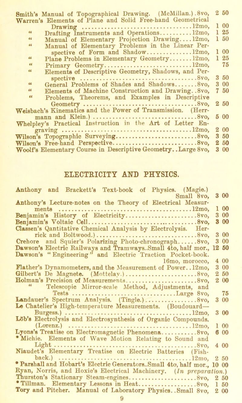 Smith’s Manual of Topographical Drawing. (McMillan.). 8vo, Warren’s Elements of Plane and Solid Free-hand Geometrical Drawing 12mo, “ Drafting Instruments and Operations 12mo, “ Manual of Elementary Projection Drawing 12mo, “ Manual of Elementary Problems in the Linear Per- spective of Form and Shadow 12mo, “ Plane Problems in Elementary Geometry 12mo, “ Primary Geometry 12mo, “ Elements of Descriptive Geometry, Shadows, and Per- spective 8vo, “ General Problems of Shades and Shadows 8vo, “ Elements of Machine Construction and Drawing. ,8vo, “ Problems, Theorems, and Examples in Descriptive Geometry 8vo, Weisbach’s Kinematics and the Power of Transmission. (Herr- mann and Klein.) 8vo, Whelpley’s Practical Instruction in the Art of Letter En- graving 12mo, Wilson’s Topographie Surveying 8vo, Wilson’s Free-hand Perspective 8vo, Woolf’s Elementary Course in Descriptive Geometry. .Large 8vo, 2 60 1 00 1 25 1 50 1 00 1 25 75 3 50 3 00 7 50 2 50 5 00 2 00 3 50 2 50 3 00 ELECTRICITY AND PHYSICS. Anthony and Brackett’s Text-book of Physics. (Magie.) Small 8vo, 3 00 Anthony’s Lecture-notes on the Theory of Electrical Measur- ments 12mo, 1 00 Benjamin’s History of Electricity 8vo, 3 00 Benjamin’s Yoltaic Cell 8vo, 3 00 Classen’s Qantitative Chemical Analysis by Electrolysis. Her- rick and Boltwood.) 8vo, 3 00 Crehore and Squier’s Polarizing Photo-chronograph 8vo, 3 00 Dawson’s Electric Railways and Tramways..Small 4to, half mor., 12 60 Dawson’s “ Engineering ” and Electric Traction Pocket-book. 16mo, morocco, 4 00 FlathePs Dynamometers, and the Measurement of Power. .12mo, 3 00 Gilbert’s De Magnete. (Mottelav.) 8vo, 2 50 Holman’s Precision of Measurements 8vo, 2 00 Telescopic Mirror-scale Method, Adjustments, and Tests Large 8vo, 75 Landauer’s Spectrum Analysis. (Tingle.) 8vo, 3 00 Le Chatelier’s High-temperature Measurements. (Boudouard— Burgess.) 12mo, 3 00 Löb’s Electrolysis and Eleetrosynthesis of Organic Compounds. (Lorenz.) 12mo, 1 00 Lyons’s Treatise on Electromagnetic Phenomena 8vo, 6 00 * Michie. Elements of Wave Motion Relating to Sound and Light 8vo, 4 00 Niaudet’s Elementary Treatise on Electric Batteries (Fish- back.) 12mo, 2 50 * Parshall and Hobart’s Electric Generators..Small 4to, half mor., 10 00 Ryan, Norris, and Hoxie’s Electrical Machinery. (In preparation.) Thurston’s Stationary Steam-engines 8vo, 2 50 •Tillman. Elementary Lessons in Heat 8vo, 1 60 Tory and Pitcher. Manual of Laboratory Physics. .Small 8vo, 2 00
