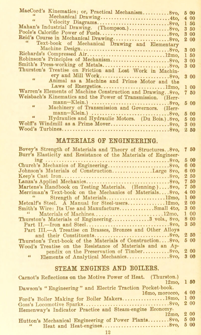 MacCords Kinematics; or, Practical Mechanism 8vo, Mechanieal Drawing 4to' “ Velocity Diagrams 8vo* Mahan’s Industrial Drawing. (Thompson.) 8vo' Poole’s Calorific Power of Fuels !.Ü8vo^ Reid’s Course in Mechanieal Drawing 8vo* “ Text-book of Mechanieal Drawing and Elementary Machine Design Richards’s Compressed Air 12mo' Robinson’s Principles of Mechanism .8vo’ Smith’s Press-working of Metals 8vo* Thurston’s Treatise on Friction and Lost Work in Machin- ery and Mill Work 8vo, Animal as a Machine and Prime Motor and the Laws of Energetics 12mo, Warren’s Elements of Machine Construction and Drawing. ,8vo, Weisbach’s Kinematics and the Power of Transmission. (Herr- mann—Klein.) 8vo, “ Machinery of Transmission and Gervemors. (Herr- mann—Klein.) 8vo, “ Hydraulics and Hydraulic Motors. (Du Bois.) ,8vo, Wolff’s Windmill as a Prime Mover 8vo, Wood’s Turbines 8vo, MATERIALS OF ENGINEERING. Bovey’s Strength of Materials and Theory of Structures. .8vo, Burr’s Elasticity and Resistance of the Materials of Engineer- ing 8vo, Church’s Mechanies of Engineering 8vo, Johnson’s Materials of Construction Large 8vo, Keep’s Cast Iron 8vo, Lanza’s Applied Mechanies 8vo, Martens’s Handbook on Testing Materials. (Henning.)... .8vo, Merriman’a Text-book on the Mechanies of Materials 8vo, “ Strength of Materials 12mo, Metcalf’s Steel. A Manual for Steel-users 12mo, Smith’s Wire: Its Use and Manufacture Small 4to, “ Materials of Machines 12mo, Thurston’s Materials of Engineering 3 vols., 8vo, Part II.—Iron and Steel 8vo, Part III.—A Treatise on Brasses, Bronzes and Other Alloys and their Constituents 8vo, Thurston’s Text-book of the Materials of Construction 8vo, Wood’s Treatise on the Resistance of Materials and an Ap- pendix on the Preservation of Timber 8vo, “ Elements of Analytical Mechanies 8vo, STEAM ENGINES AND BOILERS. Camot’s Reflections on the Motive Power of Heat. (Thurston.) 12mo, Dawson’s “Engineering” and Electric Traction Pocket-book. 16mo, morocco, Ford’s Boiler Making for Boiler Makers 18mo, Goss’s Locomotive Sparks • 8vo, Hemenway’s Indicator Praetice and Steam-engine Economy. 12mo, Hutton’s Mechanieal Engineering of Power Plants 8vo, “ Heat and Heat-engines 8vo, 6 00 4 00 1 50 3 50 3 00 2 00 3 00 1 50 3 00 3 00 3 00 1 00 7 50 5 00 5 00 5 00 3 00 2 50 7 60 6 00 6 00 0 00 2 50 7 50 7 50 4 00 1 00 2 00 3 00 1 00 8 00 3 50 2 50 5 00 2 00 3 00 1 50 4 00 1 00 2 00 2 00 5 00 6 00