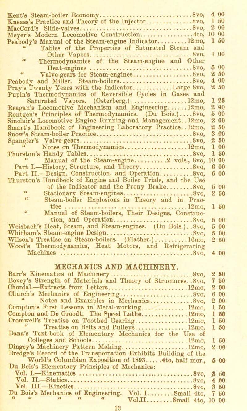 Peabody and Miller. Saturated Vapors. 4 00 1 50 2 00 10 00 12mo, 1 50 a and 1 00 Other 6 00 2 50 4 00 ;e 8vo, 2 50 s and , 12mo, 1 25 , 12mo, 2 00 . ,8vo, 5 00 . 12mo, 2 00 , 12mo, 2 50 3 00 2 60 . 12mo, 1 00 1 50 “ Manual of the Steam-engine 2 vols., 8vo, 10 00 Part I.—History, Structure, and Theory 8vo, 6 00 Part II.—Design, Construction, and Operation 8vo, 6 00 Thurston’s Handbook of Engine and Boiler Trials, and the Use of the Indicator and the Prony Brake 8vo, 5 00 “ Stationary Steam-engines 8vo, 2 50 “ Steam-boiler Explosicms in Theory and in Prac- tice 12mo, 1 50 “ Manual of Steam-boilers, Their Designs, Construc- tion, and Operation 8vo, 5 00 Weisbach’s Heat, Steam, and Steam-engines. (Du Bois.)..8vo, 5 00 Whitham’s Steam-engine Design 8vo, 5 00 Wilson’s Treatise on Steam-boilers. (Flather-) 16mo, 2 60 Wood’s Thermodynamics, Heat Motors, and Eefrigerating Machines 8vo, 4 00 MECHANICS AND MACHINERY. BarFs Kinematics of Machinery 8vo, 2 60 Bovey’s Strength of Materials and Theory of Structures. .8vo, 7 50 Chordal.—Extracts from Letters 12mo, 2 00 Church’s Mechanies of Engineering 8vo, 6 00 “ Notes and Examples in Mechanies 8vo, 2 00 Compton’s First Lessons in Metal-working 12mo, 1 50 Compton and De Groodt. The Speed Lathe 12mo, 1 60 Cromwell’s Treatise on Toothed Gearing 12mo, 1 60 Treatise on Belts and Pulleys 12mo, 1 50 Dana’s Text-book of Elementary Mechanies for the Use of Colleges and Schools 12mo, 1 50 Dingey’s Machinery Pattern Making 12mo, 2 00 Dredge’s Record of the Transportation Exhibits Building of the World’s Columbian Exposition of 1893 4to, half mor., 6 00 Du Bois’s Elementary Principles of Mechanies: Vol. I.—Kinematics 8vo, 3 50 Yol. II.—Statics 8vo, 4 00 Vol. III.—Kinetics 8vo, 3 50 Du Bois’s Mechanies of Engineering. Vol. I Small 4to, 7 60 “ “ “ “ “ Vol.II Small 4to, 10 00