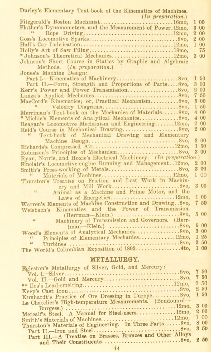 (In preparation.) Fitzgerald’s Boston Machinist 16mo, 1 00 Flather’s Dynamometers, and the Measurement of Power. 12mo, 3 00 “ Bope Driving 12mo, 2 00 Goss’s Locomotive Sparks 8vo, 2 00 Hall’s Car Lubrication 12mo, 1 00 Holly’s Art of Saw Filing, 18mo, 75 * Johnson’s Theoretical Mechanics 12mo, 3 00 Johnsom’s Short Course in Statics by Graphic and Algebraic Methode. (In preparation.) Jones’s Machine Design: Part I—Kinematies of Maehinery 8vo, 1 50 Part II.—Form, Strength and Proportions of Parts... .8vo, 3 00 Kerr’ß Power and Power Transmission 8vo, 2 00 Lanza’s Applied Mechanics 8vo, 7 50 MacCord’s Kinematies; or, Practical Mechanism 8vo, 5 00 “ Velocity Diagrams 8vo, 1 50 Merriman’s Text-book on the Mechanics of Materials 8vo, 4 00 * Michie’s Elements of Analytical Mechanics 8vo, 4 00 Reagan’s Locomotive Mechanism and Engineering 12mo, 2 00 Reid’s Course in Mechanical Drawing 8vo, 2 00 “ Text-book of Mechanical Drawing and Elementary Machine Design 8vo, 3 00 Richards’s Compressed Air 12mo, 1 50 Robinson’s Principles of Mechanism 8vo, 3 00 Ryan, Norris, and Hoxie’s Electrical Maehinery. (In preparation.) Sinclair’s Locomotive-engine Running and Management.. 12mo, 2 00 Smith’s Press-working of Metals 8vo, 3 00 “ Materials of Machines 12mo, 1 00 Thurston’s Treatise on Friction and Lost Work in Machin- ery and Mill Work 8vo, 3 00 “ Animal as a Machine and Prime Motor, and the Laws of Energetics 12mo, 1 00 Warren’s Elements of Machine Construction and Drawing. .8vo, 7 50 Weisbaeli’s Kinematies and the Power of Transmission. (Herrman—Klein.) 8vo, 6 00 « Maehinery of Transmission and Governors. (Herr- (man—Klein.) 8vo, 6 00 Wood’s Elements of Analytical Mechanics 8vo, 3 00 “ Principles of Elementary Mechanics 12mo, 1 25 “ Turbines 8vo> 2 50 The World’s Columbian Exposition of 1893 4to, 1 00 METALLTJRGY. Egleston’s Metallurgy of Silver, Gold, and Mercury: Vol. I.—Silver 8vo- \ ^ Vol. II—Gold and Mercury 8vo, 7 50 ** Iles’s Lead-smelting 12mo, 2 50 Keep’s Cast Iron 8vo- 2 50 Kunhardt’s Practice of Ore Dressing in l.urope 8vo, l oo Le Chatelier’s High-temperature Measurements. (Boudouard Burgess.).. T 12m°. 300 Metcalf’s Steel. A Manual for Steel-users •12mo’ ? nn Smith’s Materials of Machines • • • 12mo, 1 _U Thurston’s Materials of Engineering. In Three Parts 8vo, 8 uu Part II.—Iron and Steel ■ • ■ ■ • • • • • • :?vo* 3 5U Part III.—A Treatise on Brasses, Bronzes and Other Alloys and Their Constituents 8vo> 2 60